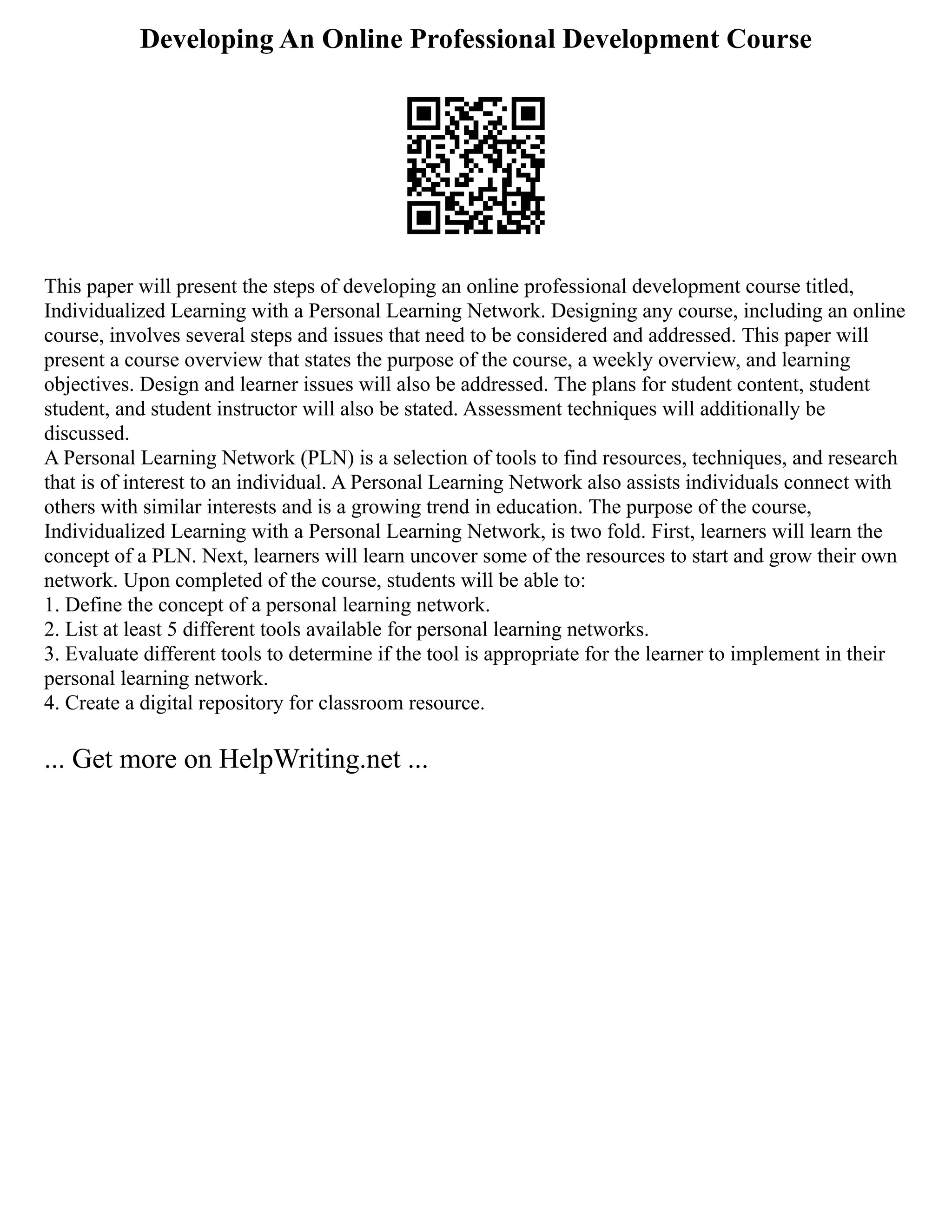 Developing An Online Professional Development Course
This paper will present the steps of developing an online professional development course titled,
Individualized Learning with a Personal Learning Network. Designing any course, including an online
course, involves several steps and issues that need to be considered and addressed. This paper will
present a course overview that states the purpose of the course, a weekly overview, and learning
objectives. Design and learner issues will also be addressed. The plans for student content, student
student, and student instructor will also be stated. Assessment techniques will additionally be
discussed.
A Personal Learning Network (PLN) is a selection of tools to find resources, techniques, and research
that is of interest to an individual. A Personal Learning Network also assists individuals connect with
others with similar interests and is a growing trend in education. The purpose of the course,
Individualized Learning with a Personal Learning Network, is two fold. First, learners will learn the
concept of a PLN. Next, learners will learn uncover some of the resources to start and grow their own
network. Upon completed of the course, students will be able to:
1. Define the concept of a personal learning network.
2. List at least 5 different tools available for personal learning networks.
3. Evaluate different tools to determine if the tool is appropriate for the learner to implement in their
personal learning network.
4. Create a digital repository for classroom resource.
... Get more on HelpWriting.net ...
 