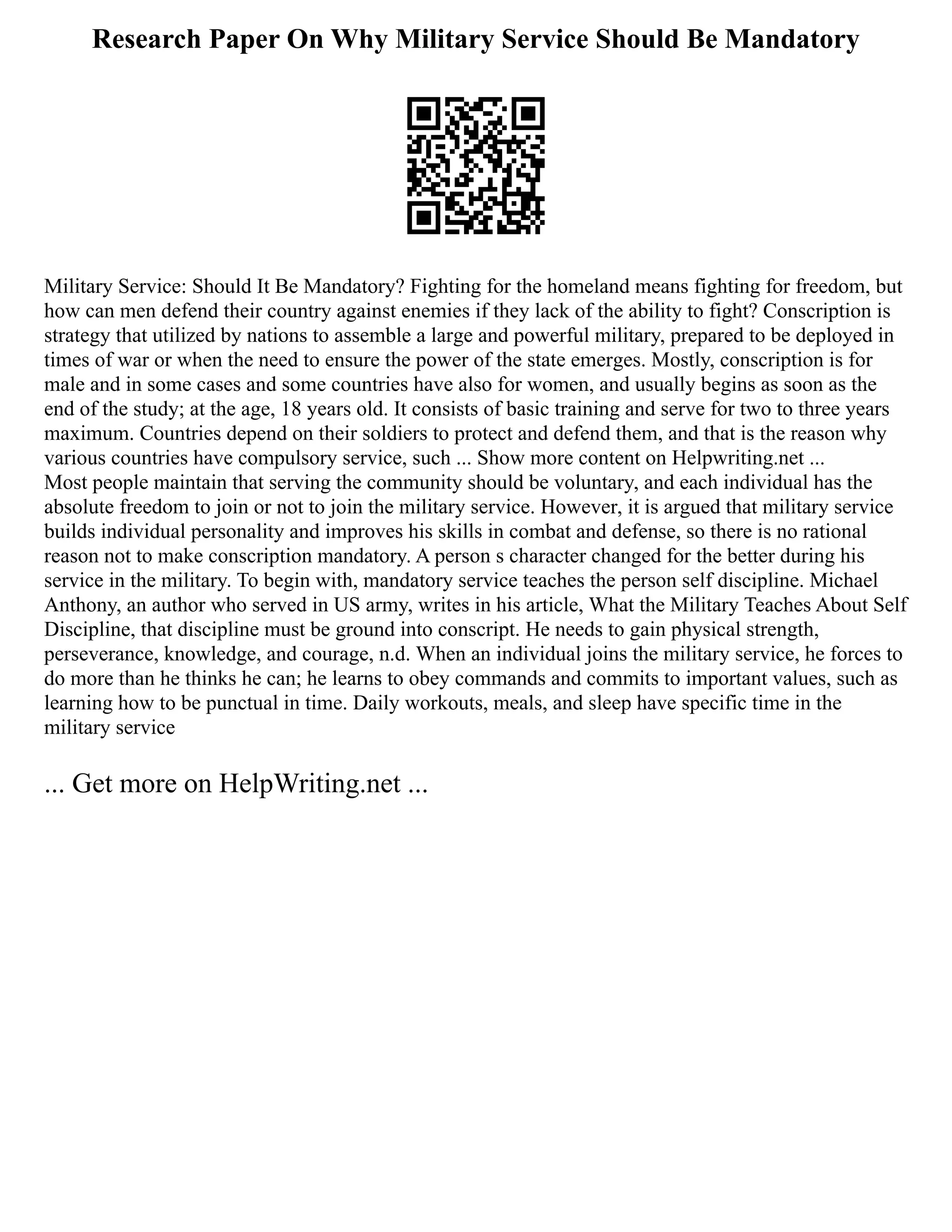 Research Paper On Why Military Service Should Be Mandatory
Military Service: Should It Be Mandatory? Fighting for the homeland means fighting for freedom, but
how can men defend their country against enemies if they lack of the ability to fight? Conscription is
strategy that utilized by nations to assemble a large and powerful military, prepared to be deployed in
times of war or when the need to ensure the power of the state emerges. Mostly, conscription is for
male and in some cases and some countries have also for women, and usually begins as soon as the
end of the study; at the age, 18 years old. It consists of basic training and serve for two to three years
maximum. Countries depend on their soldiers to protect and defend them, and that is the reason why
various countries have compulsory service, such ... Show more content on Helpwriting.net ...
Most people maintain that serving the community should be voluntary, and each individual has the
absolute freedom to join or not to join the military service. However, it is argued that military service
builds individual personality and improves his skills in combat and defense, so there is no rational
reason not to make conscription mandatory. A person s character changed for the better during his
service in the military. To begin with, mandatory service teaches the person self discipline. Michael
Anthony, an author who served in US army, writes in his article, What the Military Teaches About Self
Discipline, that discipline must be ground into conscript. He needs to gain physical strength,
perseverance, knowledge, and courage, n.d. When an individual joins the military service, he forces to
do more than he thinks he can; he learns to obey commands and commits to important values, such as
learning how to be punctual in time. Daily workouts, meals, and sleep have specific time in the
military service
... Get more on HelpWriting.net ...
 