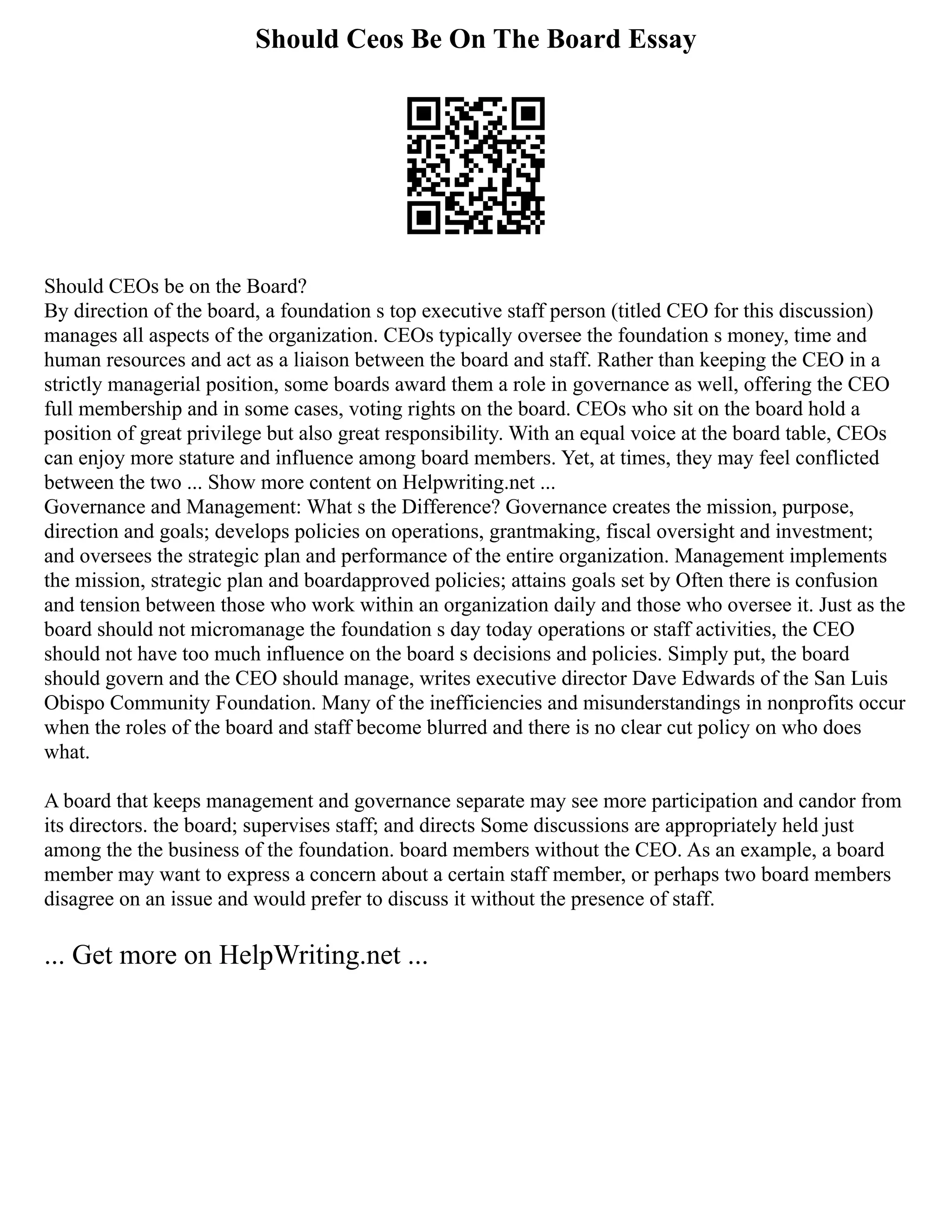 Should Ceos Be On The Board Essay
Should CEOs be on the Board?
By direction of the board, a foundation s top executive staff person (titled CEO for this discussion)
manages all aspects of the organization. CEOs typically oversee the foundation s money, time and
human resources and act as a liaison between the board and staff. Rather than keeping the CEO in a
strictly managerial position, some boards award them a role in governance as well, offering the CEO
full membership and in some cases, voting rights on the board. CEOs who sit on the board hold a
position of great privilege but also great responsibility. With an equal voice at the board table, CEOs
can enjoy more stature and influence among board members. Yet, at times, they may feel conflicted
between the two ... Show more content on Helpwriting.net ...
Governance and Management: What s the Difference? Governance creates the mission, purpose,
direction and goals; develops policies on operations, grantmaking, fiscal oversight and investment;
and oversees the strategic plan and performance of the entire organization. Management implements
the mission, strategic plan and boardapproved policies; attains goals set by Often there is confusion
and tension between those who work within an organization daily and those who oversee it. Just as the
board should not micromanage the foundation s day today operations or staff activities, the CEO
should not have too much influence on the board s decisions and policies. Simply put, the board
should govern and the CEO should manage, writes executive director Dave Edwards of the San Luis
Obispo Community Foundation. Many of the inefficiencies and misunderstandings in nonprofits occur
when the roles of the board and staff become blurred and there is no clear cut policy on who does
what.
A board that keeps management and governance separate may see more participation and candor from
its directors. the board; supervises staff; and directs Some discussions are appropriately held just
among the the business of the foundation. board members without the CEO. As an example, a board
member may want to express a concern about a certain staff member, or perhaps two board members
disagree on an issue and would prefer to discuss it without the presence of staff.
... Get more on HelpWriting.net ...
 