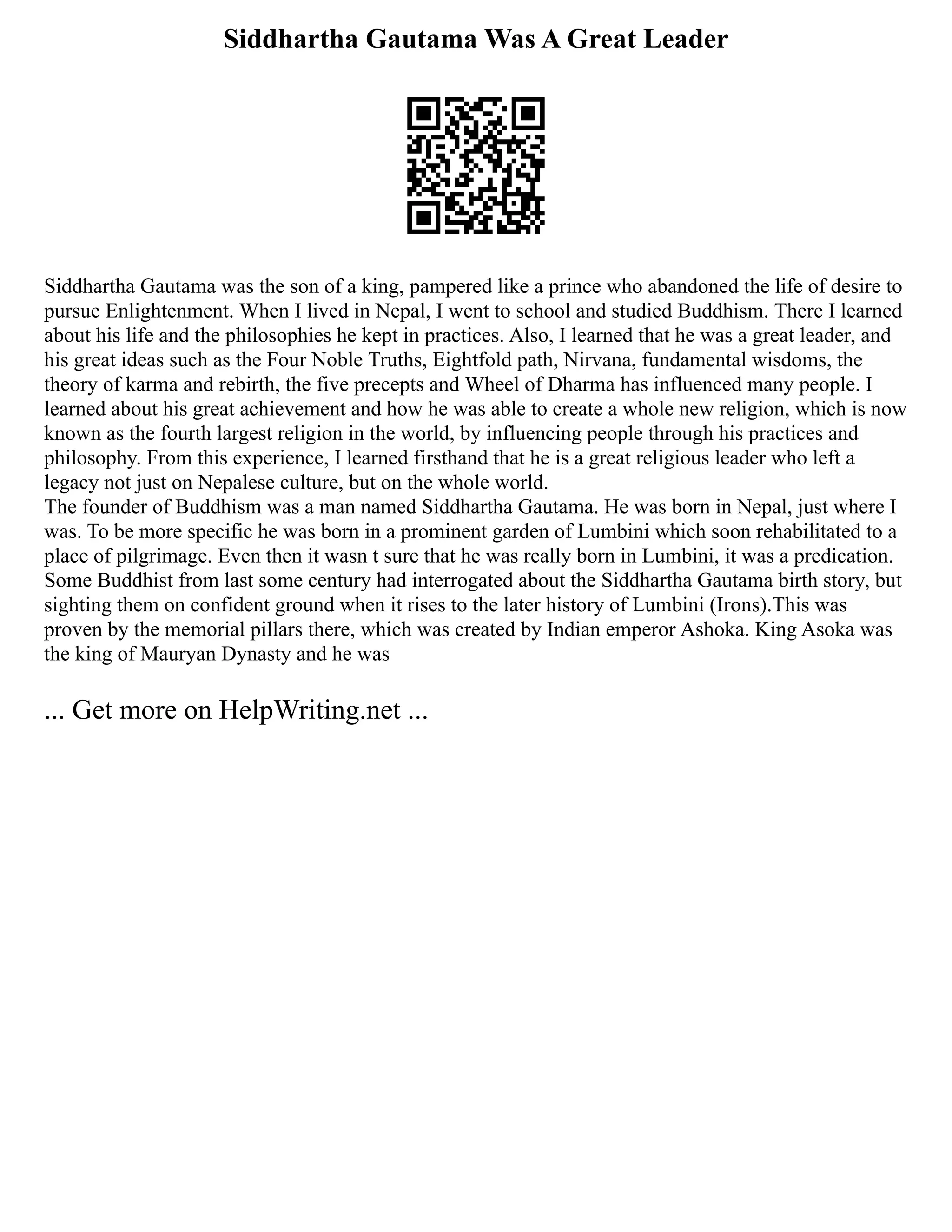 Siddhartha Gautama Was A Great Leader
Siddhartha Gautama was the son of a king, pampered like a prince who abandoned the life of desire to
pursue Enlightenment. When I lived in Nepal, I went to school and studied Buddhism. There I learned
about his life and the philosophies he kept in practices. Also, I learned that he was a great leader, and
his great ideas such as the Four Noble Truths, Eightfold path, Nirvana, fundamental wisdoms, the
theory of karma and rebirth, the five precepts and Wheel of Dharma has influenced many people. I
learned about his great achievement and how he was able to create a whole new religion, which is now
known as the fourth largest religion in the world, by influencing people through his practices and
philosophy. From this experience, I learned firsthand that he is a great religious leader who left a
legacy not just on Nepalese culture, but on the whole world.
The founder of Buddhism was a man named Siddhartha Gautama. He was born in Nepal, just where I
was. To be more specific he was born in a prominent garden of Lumbini which soon rehabilitated to a
place of pilgrimage. Even then it wasn t sure that he was really born in Lumbini, it was a predication.
Some Buddhist from last some century had interrogated about the Siddhartha Gautama birth story, but
sighting them on confident ground when it rises to the later history of Lumbini (Irons).This was
proven by the memorial pillars there, which was created by Indian emperor Ashoka. King Asoka was
the king of Mauryan Dynasty and he was
... Get more on HelpWriting.net ...
 