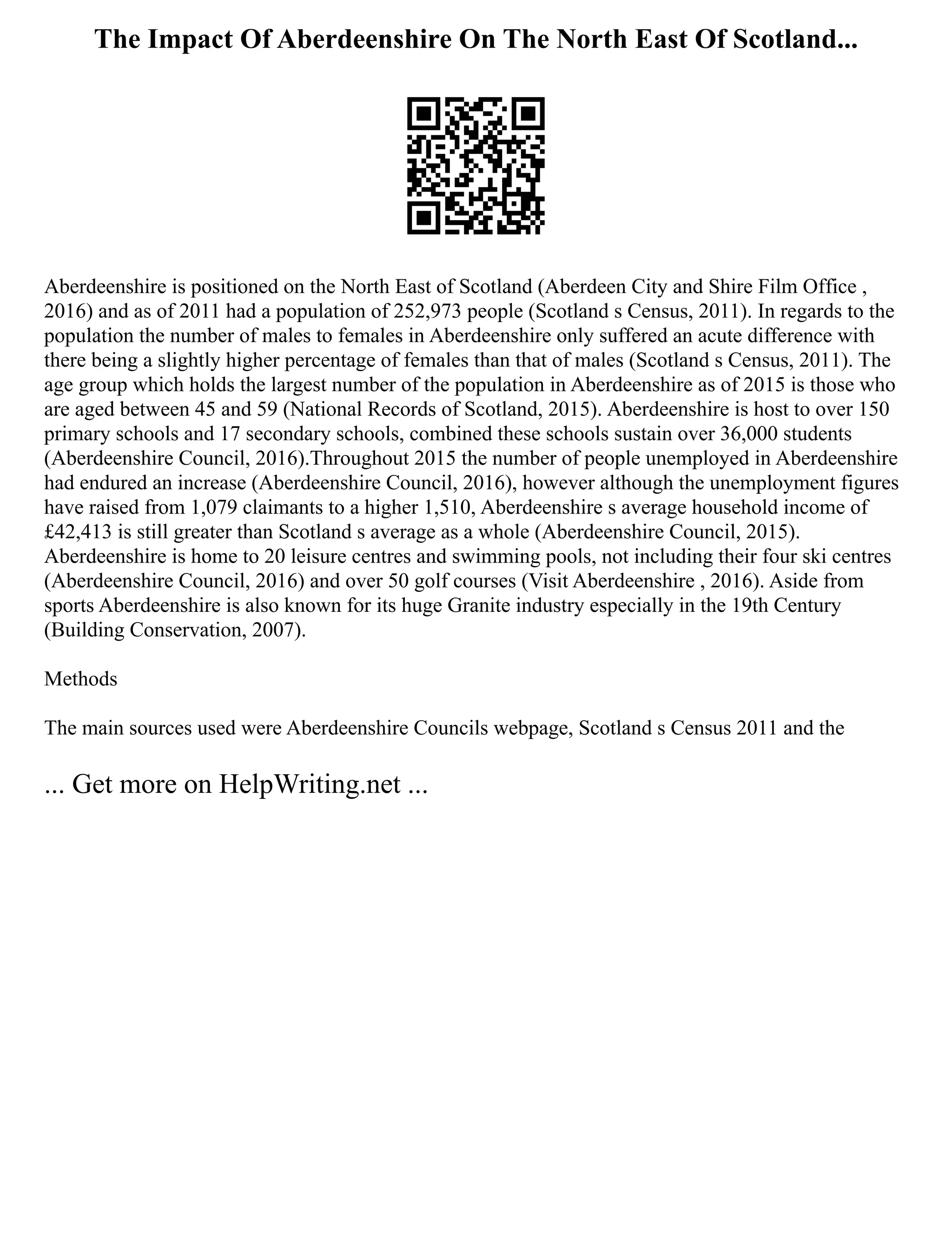 The Impact Of Aberdeenshire On The North East Of Scotland...
Aberdeenshire is positioned on the North East of Scotland (Aberdeen City and Shire Film Office ,
2016) and as of 2011 had a population of 252,973 people (Scotland s Census, 2011). In regards to the
population the number of males to females in Aberdeenshire only suffered an acute difference with
there being a slightly higher percentage of females than that of males (Scotland s Census, 2011). The
age group which holds the largest number of the population in Aberdeenshire as of 2015 is those who
are aged between 45 and 59 (National Records of Scotland, 2015). Aberdeenshire is host to over 150
primary schools and 17 secondary schools, combined these schools sustain over 36,000 students
(Aberdeenshire Council, 2016).Throughout 2015 the number of people unemployed in Aberdeenshire
had endured an increase (Aberdeenshire Council, 2016), however although the unemployment figures
have raised from 1,079 claimants to a higher 1,510, Aberdeenshire s average household income of
£42,413 is still greater than Scotland s average as a whole (Aberdeenshire Council, 2015).
Aberdeenshire is home to 20 leisure centres and swimming pools, not including their four ski centres
(Aberdeenshire Council, 2016) and over 50 golf courses (Visit Aberdeenshire , 2016). Aside from
sports Aberdeenshire is also known for its huge Granite industry especially in the 19th Century
(Building Conservation, 2007).
Methods
The main sources used were Aberdeenshire Councils webpage, Scotland s Census 2011 and the
... Get more on HelpWriting.net ...
 