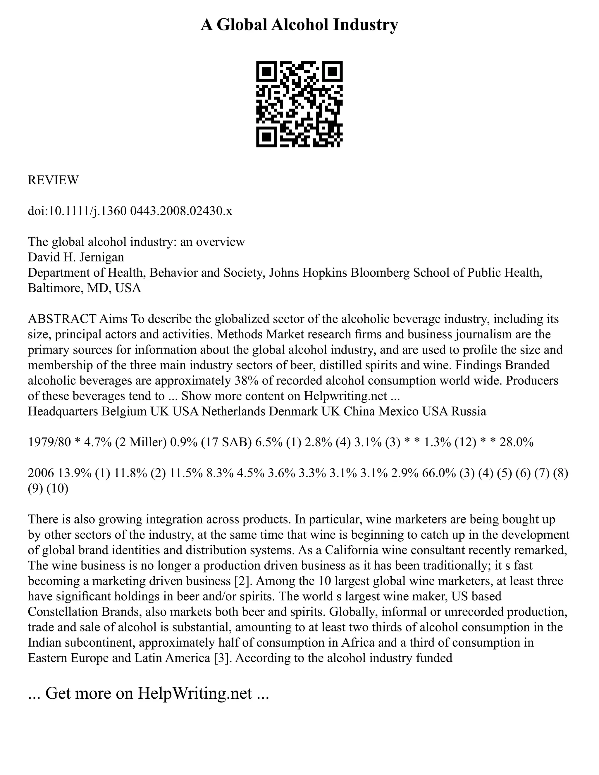 A Global Alcohol Industry
REVIEW
doi:10.1111/j.1360 0443.2008.02430.x
The global alcohol industry: an overview
David H. Jernigan
Department of Health, Behavior and Society, Johns Hopkins Bloomberg School of Public Health,
Baltimore, MD, USA
ABSTRACT Aims To describe the globalized sector of the alcoholic beverage industry, including its
size, principal actors and activities. Methods Market research ﬁrms and business journalism are the
primary sources for information about the global alcohol industry, and are used to proﬁle the size and
membership of the three main industry sectors of beer, distilled spirits and wine. Findings Branded
alcoholic beverages are approximately 38% of recorded alcohol consumption world wide. Producers
of these beverages tend to ... Show more content on Helpwriting.net ...
Headquarters Belgium UK USA Netherlands Denmark UK China Mexico USA Russia
1979/80 * 4.7% (2 Miller) 0.9% (17 SAB) 6.5% (1) 2.8% (4) 3.1% (3) * * 1.3% (12) * * 28.0%
2006 13.9% (1) 11.8% (2) 11.5% 8.3% 4.5% 3.6% 3.3% 3.1% 3.1% 2.9% 66.0% (3) (4) (5) (6) (7) (8)
(9) (10)
There is also growing integration across products. In particular, wine marketers are being bought up
by other sectors of the industry, at the same time that wine is beginning to catch up in the development
of global brand identities and distribution systems. As a California wine consultant recently remarked,
The wine business is no longer a production driven business as it has been traditionally; it s fast
becoming a marketing driven business [2]. Among the 10 largest global wine marketers, at least three
have signiﬁcant holdings in beer and/or spirits. The world s largest wine maker, US based
Constellation Brands, also markets both beer and spirits. Globally, informal or unrecorded production,
trade and sale of alcohol is substantial, amounting to at least two thirds of alcohol consumption in the
Indian subcontinent, approximately half of consumption in Africa and a third of consumption in
Eastern Europe and Latin America [3]. According to the alcohol industry funded
... Get more on HelpWriting.net ...
 