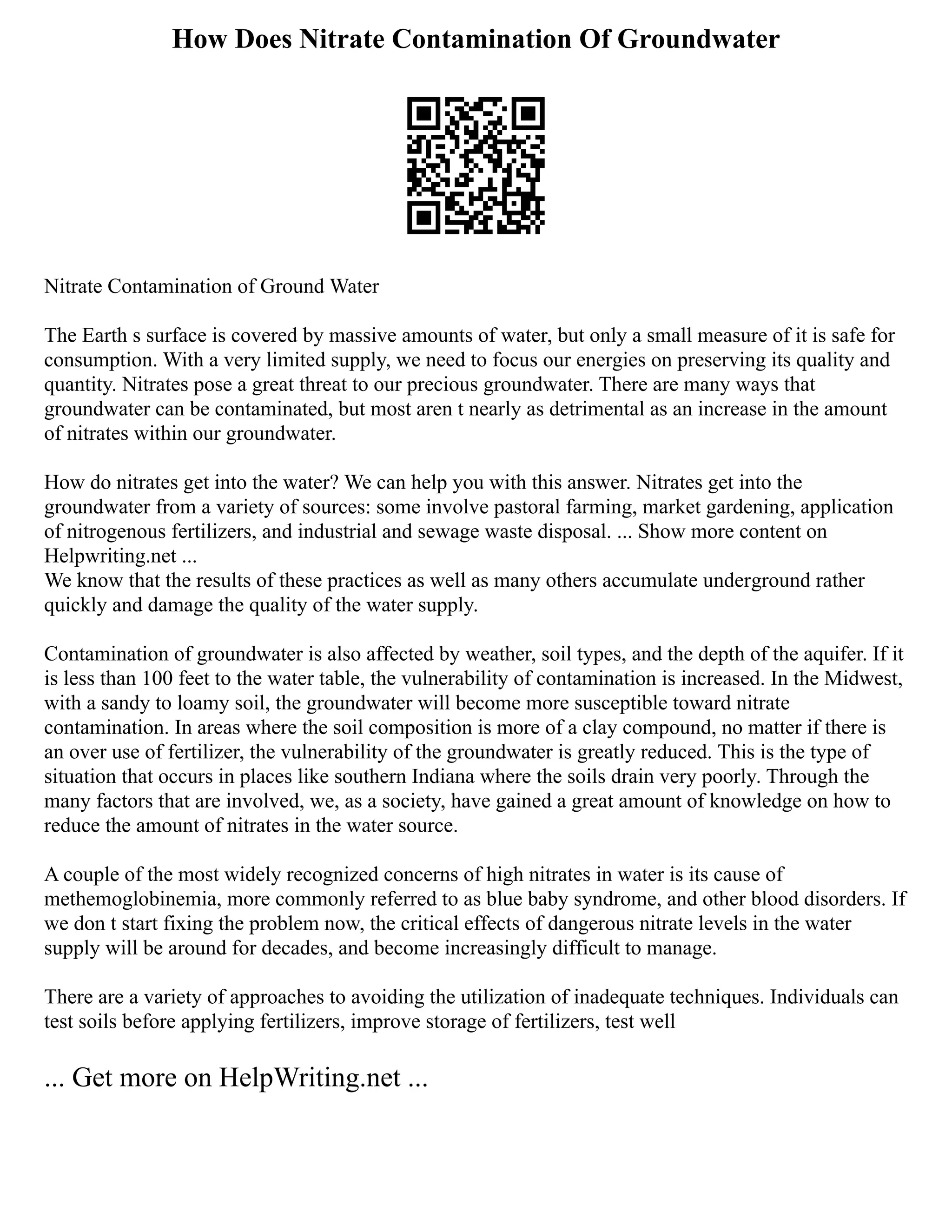 How Does Nitrate Contamination Of Groundwater
Nitrate Contamination of Ground Water
The Earth s surface is covered by massive amounts of water, but only a small measure of it is safe for
consumption. With a very limited supply, we need to focus our energies on preserving its quality and
quantity. Nitrates pose a great threat to our precious groundwater. There are many ways that
groundwater can be contaminated, but most aren t nearly as detrimental as an increase in the amount
of nitrates within our groundwater.
How do nitrates get into the water? We can help you with this answer. Nitrates get into the
groundwater from a variety of sources: some involve pastoral farming, market gardening, application
of nitrogenous fertilizers, and industrial and sewage waste disposal. ... Show more content on
Helpwriting.net ...
We know that the results of these practices as well as many others accumulate underground rather
quickly and damage the quality of the water supply.
Contamination of groundwater is also affected by weather, soil types, and the depth of the aquifer. If it
is less than 100 feet to the water table, the vulnerability of contamination is increased. In the Midwest,
with a sandy to loamy soil, the groundwater will become more susceptible toward nitrate
contamination. In areas where the soil composition is more of a clay compound, no matter if there is
an over use of fertilizer, the vulnerability of the groundwater is greatly reduced. This is the type of
situation that occurs in places like southern Indiana where the soils drain very poorly. Through the
many factors that are involved, we, as a society, have gained a great amount of knowledge on how to
reduce the amount of nitrates in the water source.
A couple of the most widely recognized concerns of high nitrates in water is its cause of
methemoglobinemia, more commonly referred to as blue baby syndrome, and other blood disorders. If
we don t start fixing the problem now, the critical effects of dangerous nitrate levels in the water
supply will be around for decades, and become increasingly difficult to manage.
There are a variety of approaches to avoiding the utilization of inadequate techniques. Individuals can
test soils before applying fertilizers, improve storage of fertilizers, test well
... Get more on HelpWriting.net ...
 