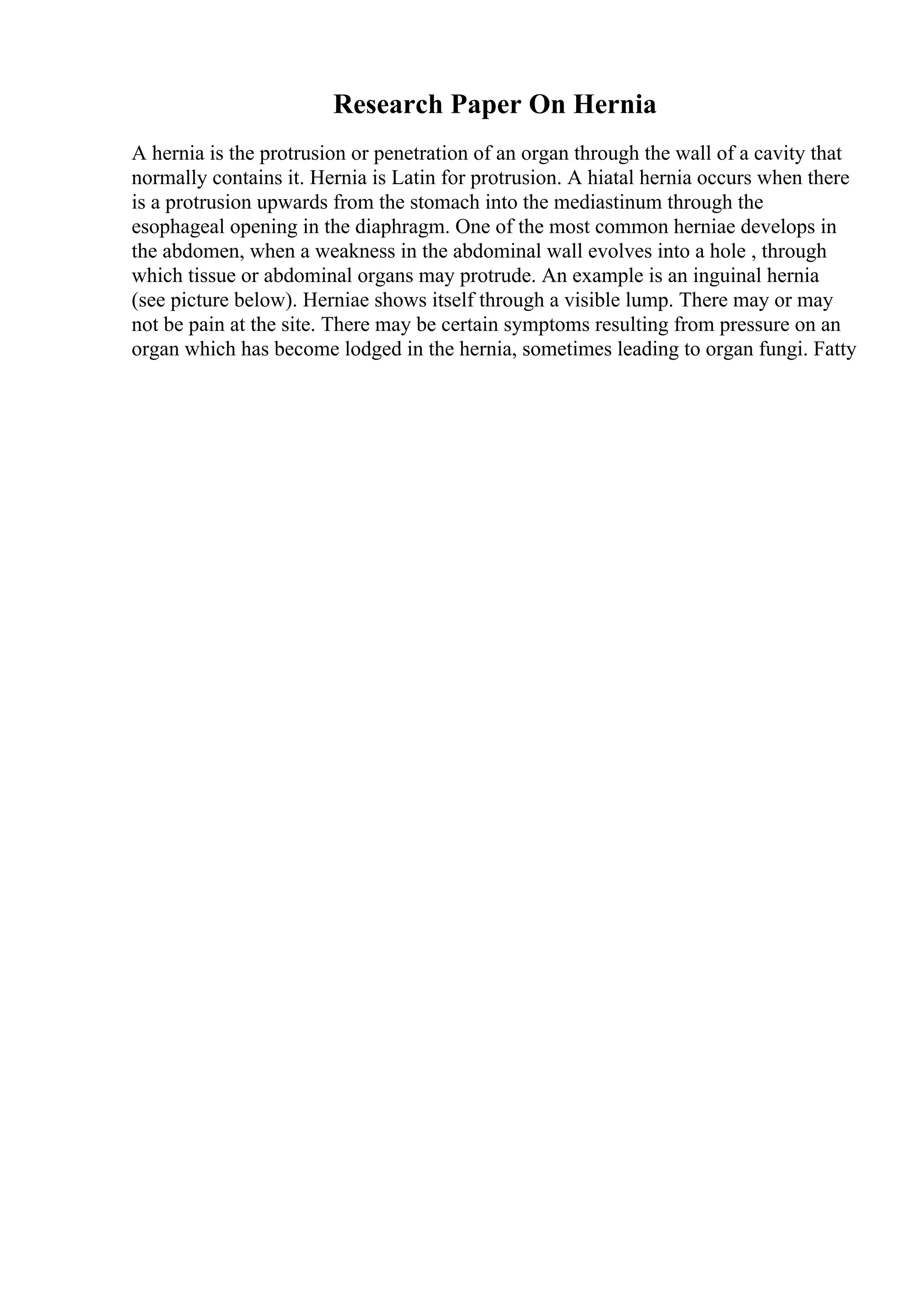 Research Paper On Hernia
A hernia is the protrusion or penetration of an organ through the wall of a cavity that
normally contains it. Hernia is Latin for protrusion. A hiatal hernia occurs when there
is a protrusion upwards from the stomach into the mediastinum through the
esophageal opening in the diaphragm. One of the most common herniae develops in
the abdomen, when a weakness in the abdominal wall evolves into a hole , through
which tissue or abdominal organs may protrude. An example is an inguinal hernia
(see picture below). Herniae shows itself through a visible lump. There may or may
not be pain at the site. There may be certain symptoms resulting from pressure on an
organ which has become lodged in the hernia, sometimes leading to organ fungi. Fatty
 