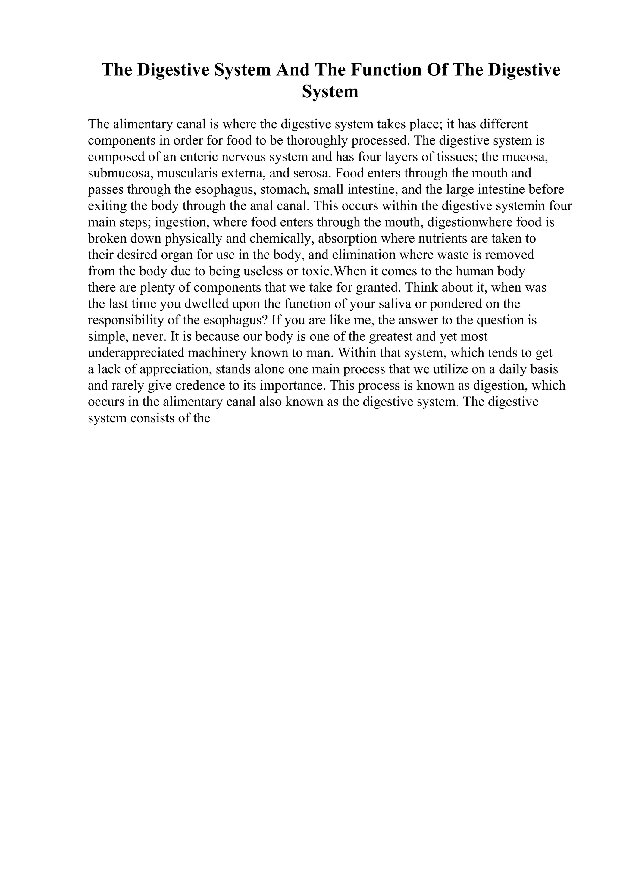 The Digestive System And The Function Of The Digestive
System
The alimentary canal is where the digestive system takes place; it has different
components in order for food to be thoroughly processed. The digestive system is
composed of an enteric nervous system and has four layers of tissues; the mucosa,
submucosa, muscularis externa, and serosa. Food enters through the mouth and
passes through the esophagus, stomach, small intestine, and the large intestine before
exiting the body through the anal canal. This occurs within the digestive systemin four
main steps; ingestion, where food enters through the mouth, digestionwhere food is
broken down physically and chemically, absorption where nutrients are taken to
their desired organ for use in the body, and elimination where waste is removed
from the body due to being useless or toxic.When it comes to the human body
there are plenty of components that we take for granted. Think about it, when was
the last time you dwelled upon the function of your saliva or pondered on the
responsibility of the esophagus? If you are like me, the answer to the question is
simple, never. It is because our body is one of the greatest and yet most
underappreciated machinery known to man. Within that system, which tends to get
a lack of appreciation, stands alone one main process that we utilize on a daily basis
and rarely give credence to its importance. This process is known as digestion, which
occurs in the alimentary canal also known as the digestive system. The digestive
system consists of the
 
