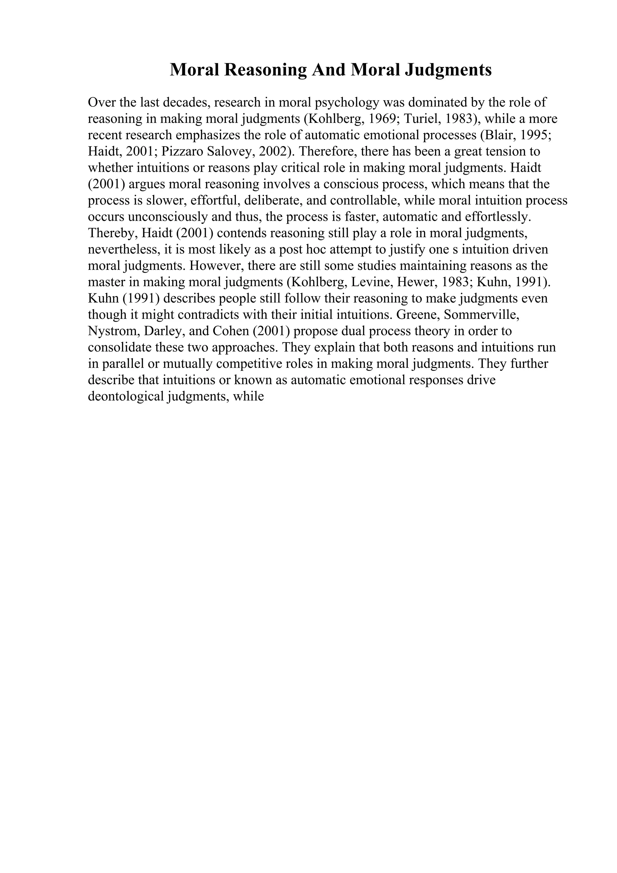 Moral Reasoning And Moral Judgments
Over the last decades, research in moral psychology was dominated by the role of
reasoning in making moral judgments (Kohlberg, 1969; Turiel, 1983), while a more
recent research emphasizes the role of automatic emotional processes (Blair, 1995;
Haidt, 2001; Pizzaro Salovey, 2002). Therefore, there has been a great tension to
whether intuitions or reasons play critical role in making moral judgments. Haidt
(2001) argues moral reasoning involves a conscious process, which means that the
process is slower, effortful, deliberate, and controllable, while moral intuition process
occurs unconsciously and thus, the process is faster, automatic and effortlessly.
Thereby, Haidt (2001) contends reasoning still play a role in moral judgments,
nevertheless, it is most likely as a post hoc attempt to justify one s intuition driven
moral judgments. However, there are still some studies maintaining reasons as the
master in making moral judgments (Kohlberg, Levine, Hewer, 1983; Kuhn, 1991).
Kuhn (1991) describes people still follow their reasoning to make judgments even
though it might contradicts with their initial intuitions. Greene, Sommerville,
Nystrom, Darley, and Cohen (2001) propose dual process theory in order to
consolidate these two approaches. They explain that both reasons and intuitions run
in parallel or mutually competitive roles in making moral judgments. They further
describe that intuitions or known as automatic emotional responses drive
deontological judgments, while
 