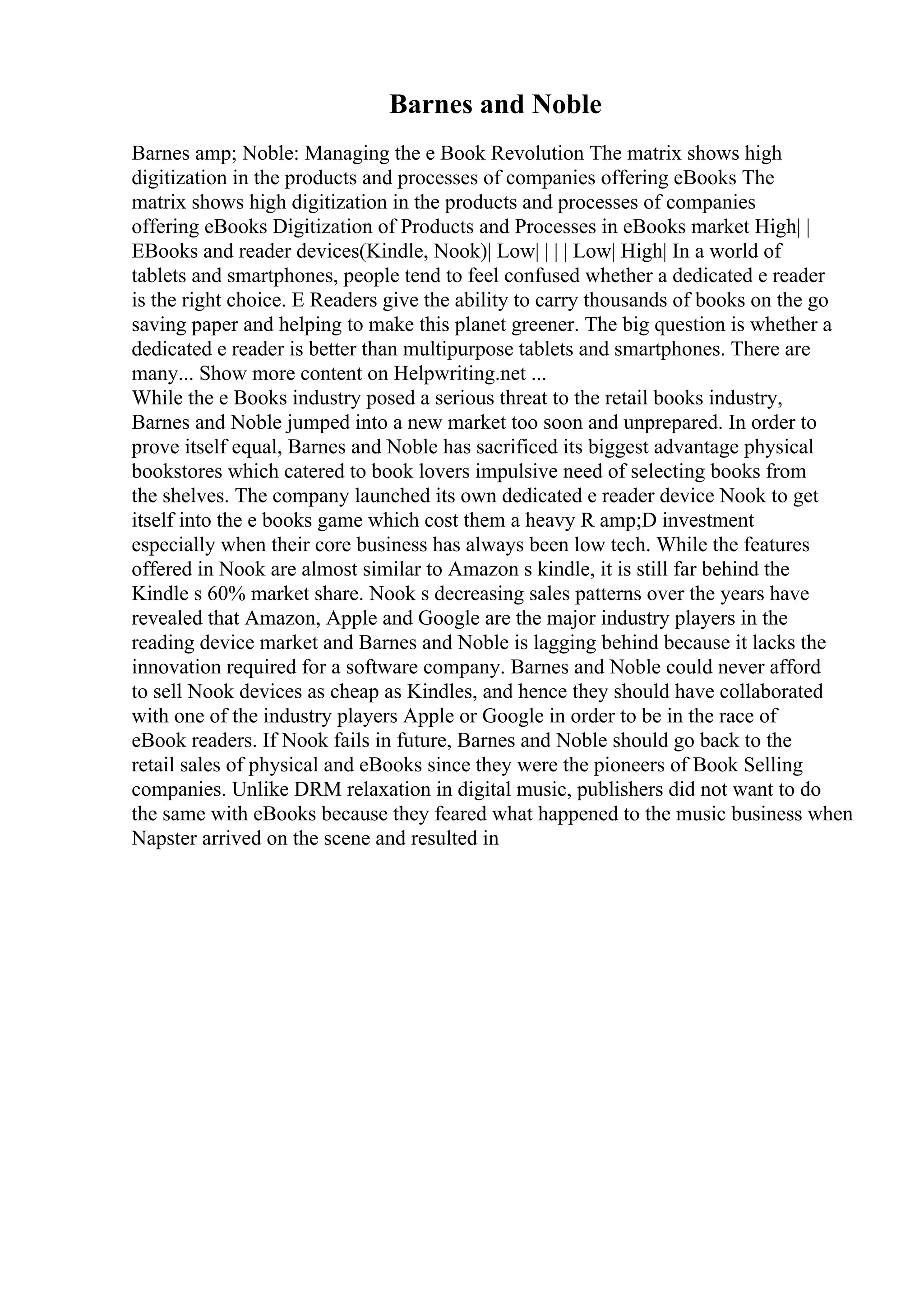 Barnes and Noble
Barnes amp; Noble: Managing the e Book Revolution The matrix shows high
digitization in the products and processes of companies offering eBooks The
matrix shows high digitization in the products and processes of companies
offering eBooks Digitization of Products and Processes in eBooks market High| |
EBooks and reader devices(Kindle, Nook)| Low| | | | Low| High| In a world of
tablets and smartphones, people tend to feel confused whether a dedicated e reader
is the right choice. E Readers give the ability to carry thousands of books on the go
saving paper and helping to make this planet greener. The big question is whether a
dedicated e reader is better than multipurpose tablets and smartphones. There are
many... Show more content on Helpwriting.net ...
While the e Books industry posed a serious threat to the retail books industry,
Barnes and Noble jumped into a new market too soon and unprepared. In order to
prove itself equal, Barnes and Noble has sacrificed its biggest advantage physical
bookstores which catered to book lovers impulsive need of selecting books from
the shelves. The company launched its own dedicated e reader device Nook to get
itself into the e books game which cost them a heavy R amp;D investment
especially when their core business has always been low tech. While the features
offered in Nook are almost similar to Amazon s kindle, it is still far behind the
Kindle s 60% market share. Nook s decreasing sales patterns over the years have
revealed that Amazon, Apple and Google are the major industry players in the
reading device market and Barnes and Noble is lagging behind because it lacks the
innovation required for a software company. Barnes and Noble could never afford
to sell Nook devices as cheap as Kindles, and hence they should have collaborated
with one of the industry players Apple or Google in order to be in the race of
eBook readers. If Nook fails in future, Barnes and Noble should go back to the
retail sales of physical and eBooks since they were the pioneers of Book Selling
companies. Unlike DRM relaxation in digital music, publishers did not want to do
the same with eBooks because they feared what happened to the music business when
Napster arrived on the scene and resulted in
 