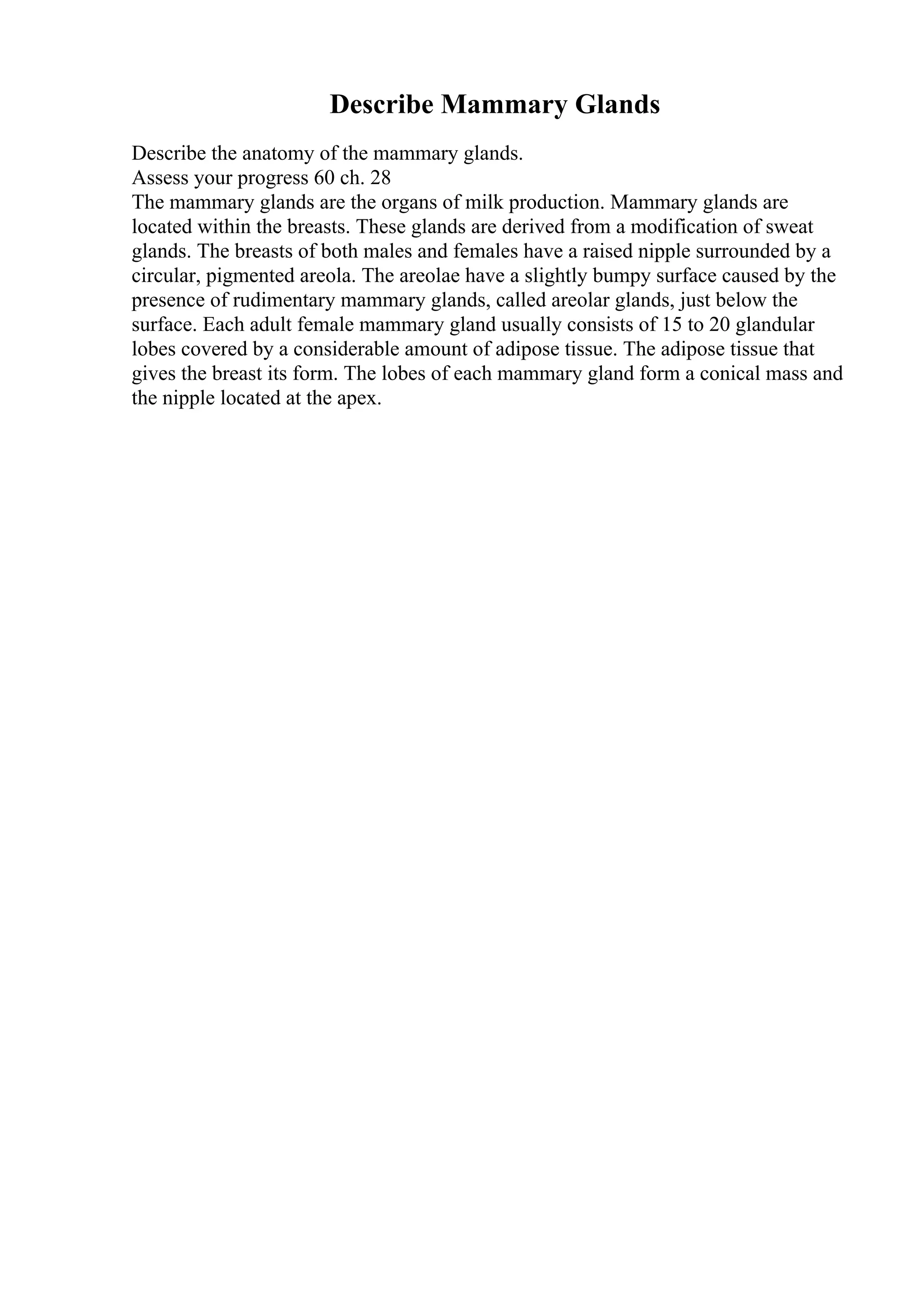 Describe Mammary Glands
Describe the anatomy of the mammary glands.
Assess your progress 60 ch. 28
The mammary glands are the organs of milk production. Mammary glands are
located within the breasts. These glands are derived from a modification of sweat
glands. The breasts of both males and females have a raised nipple surrounded by a
circular, pigmented areola. The areolae have a slightly bumpy surface caused by the
presence of rudimentary mammary glands, called areolar glands, just below the
surface. Each adult female mammary gland usually consists of 15 to 20 glandular
lobes covered by a considerable amount of adipose tissue. The adipose tissue that
gives the breast its form. The lobes of each mammary gland form a conical mass and
the nipple located at the apex.
 