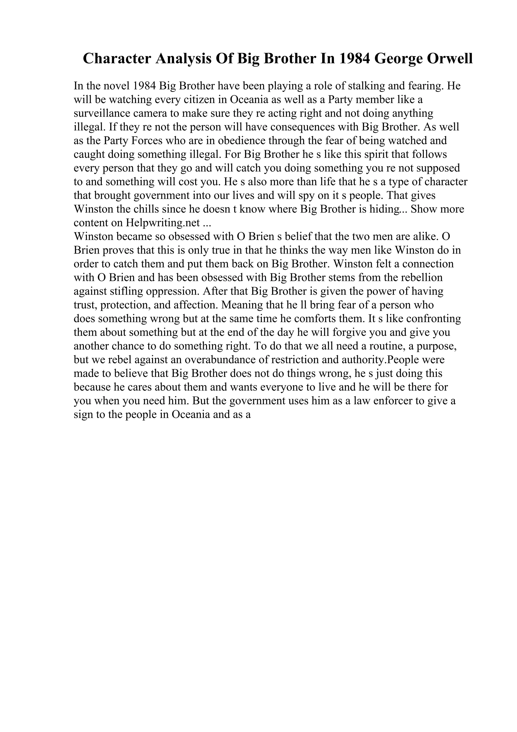 Character Analysis Of Big Brother In 1984 George Orwell
In the novel 1984 Big Brother have been playing a role of stalking and fearing. He
will be watching every citizen in Oceania as well as a Party member like a
surveillance camera to make sure they re acting right and not doing anything
illegal. If they re not the person will have consequences with Big Brother. As well
as the Party Forces who are in obedience through the fear of being watched and
caught doing something illegal. For Big Brother he s like this spirit that follows
every person that they go and will catch you doing something you re not supposed
to and something will cost you. He s also more than life that he s a type of character
that brought government into our lives and will spy on it s people. That gives
Winston the chills since he doesn t know where Big Brother is hiding... Show more
content on Helpwriting.net ...
Winston became so obsessed with O Brien s belief that the two men are alike. O
Brien proves that this is only true in that he thinks the way men like Winston do in
order to catch them and put them back on Big Brother. Winston felt a connection
with O Brien and has been obsessed with Big Brother stems from the rebellion
against stifling oppression. After that Big Brother is given the power of having
trust, protection, and affection. Meaning that he ll bring fear of a person who
does something wrong but at the same time he comforts them. It s like confronting
them about something but at the end of the day he will forgive you and give you
another chance to do something right. To do that we all need a routine, a purpose,
but we rebel against an overabundance of restriction and authority.People were
made to believe that Big Brother does not do things wrong, he s just doing this
because he cares about them and wants everyone to live and he will be there for
you when you need him. But the government uses him as a law enforcer to give a
sign to the people in Oceania and as a
 