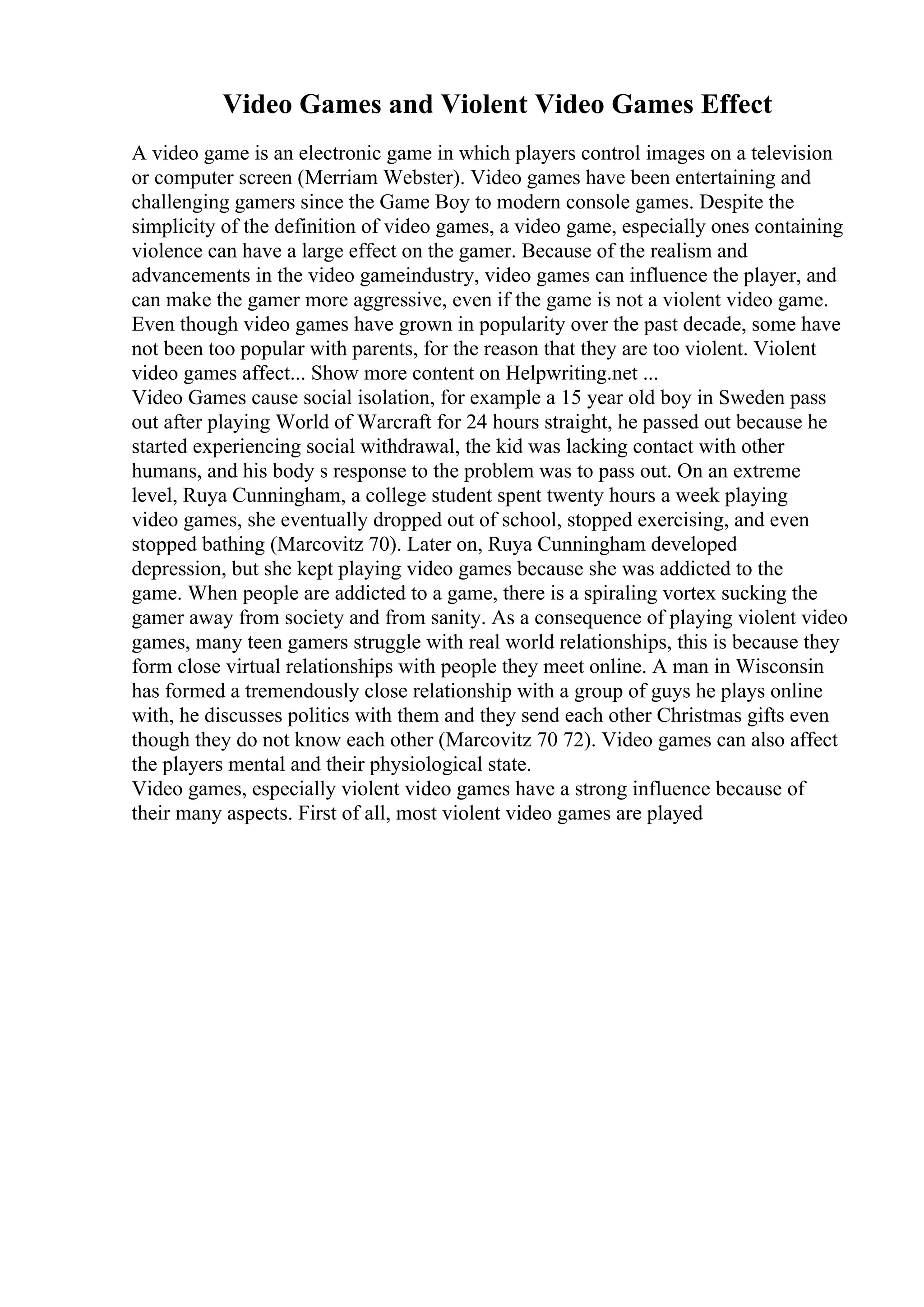 Video Games and Violent Video Games Effect
A video game is an electronic game in which players control images on a television
or computer screen (Merriam Webster). Video games have been entertaining and
challenging gamers since the Game Boy to modern console games. Despite the
simplicity of the definition of video games, a video game, especially ones containing
violence can have a large effect on the gamer. Because of the realism and
advancements in the video gameindustry, video games can influence the player, and
can make the gamer more aggressive, even if the game is not a violent video game.
Even though video games have grown in popularity over the past decade, some have
not been too popular with parents, for the reason that they are too violent. Violent
video games affect... Show more content on Helpwriting.net ...
Video Games cause social isolation, for example a 15 year old boy in Sweden pass
out after playing World of Warcraft for 24 hours straight, he passed out because he
started experiencing social withdrawal, the kid was lacking contact with other
humans, and his body s response to the problem was to pass out. On an extreme
level, Ruya Cunningham, a college student spent twenty hours a week playing
video games, she eventually dropped out of school, stopped exercising, and even
stopped bathing (Marcovitz 70). Later on, Ruya Cunningham developed
depression, but she kept playing video games because she was addicted to the
game. When people are addicted to a game, there is a spiraling vortex sucking the
gamer away from society and from sanity. As a consequence of playing violent video
games, many teen gamers struggle with real world relationships, this is because they
form close virtual relationships with people they meet online. A man in Wisconsin
has formed a tremendously close relationship with a group of guys he plays online
with, he discusses politics with them and they send each other Christmas gifts even
though they do not know each other (Marcovitz 70 72). Video games can also affect
the players mental and their physiological state.
Video games, especially violent video games have a strong influence because of
their many aspects. First of all, most violent video games are played
 
