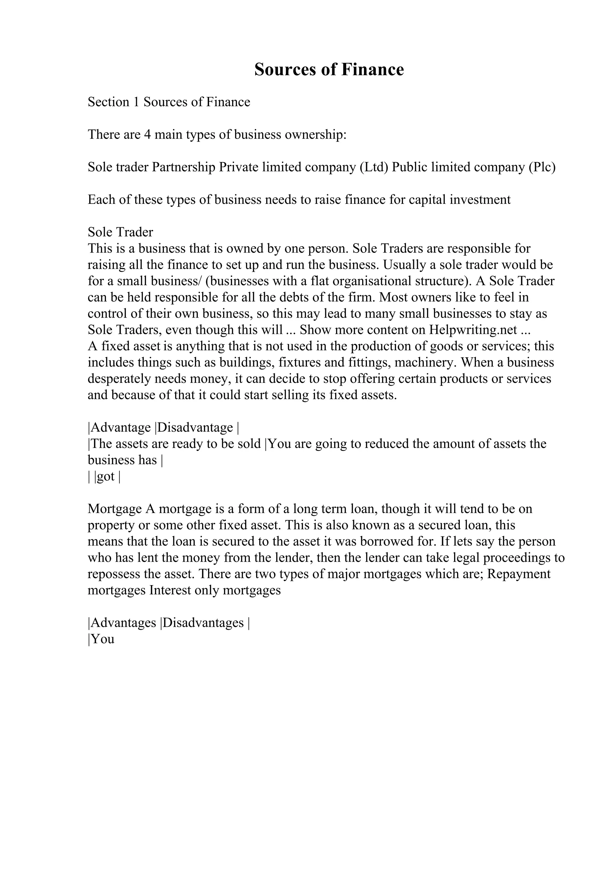 Sources of Finance
Section 1 Sources of Finance
There are 4 main types of business ownership:
Sole trader Partnership Private limited company (Ltd) Public limited company (Plc)
Each of these types of business needs to raise finance for capital investment
Sole Trader
This is a business that is owned by one person. Sole Traders are responsible for
raising all the finance to set up and run the business. Usually a sole trader would be
for a small business/ (businesses with a flat organisational structure). A Sole Trader
can be held responsible for all the debts of the firm. Most owners like to feel in
control of their own business, so this may lead to many small businesses to stay as
Sole Traders, even though this will ... Show more content on Helpwriting.net ...
A fixed asset is anything that is not used in the production of goods or services; this
includes things such as buildings, fixtures and fittings, machinery. When a business
desperately needs money, it can decide to stop offering certain products or services
and because of that it could start selling its fixed assets.
|Advantage |Disadvantage |
|The assets are ready to be sold |You are going to reduced the amount of assets the
business has |
| |got |
Mortgage A mortgage is a form of a long term loan, though it will tend to be on
property or some other fixed asset. This is also known as a secured loan, this
means that the loan is secured to the asset it was borrowed for. If lets say the person
who has lent the money from the lender, then the lender can take legal proceedings to
repossess the asset. There are two types of major mortgages which are; Repayment
mortgages Interest only mortgages
|Advantages |Disadvantages |
|You
 