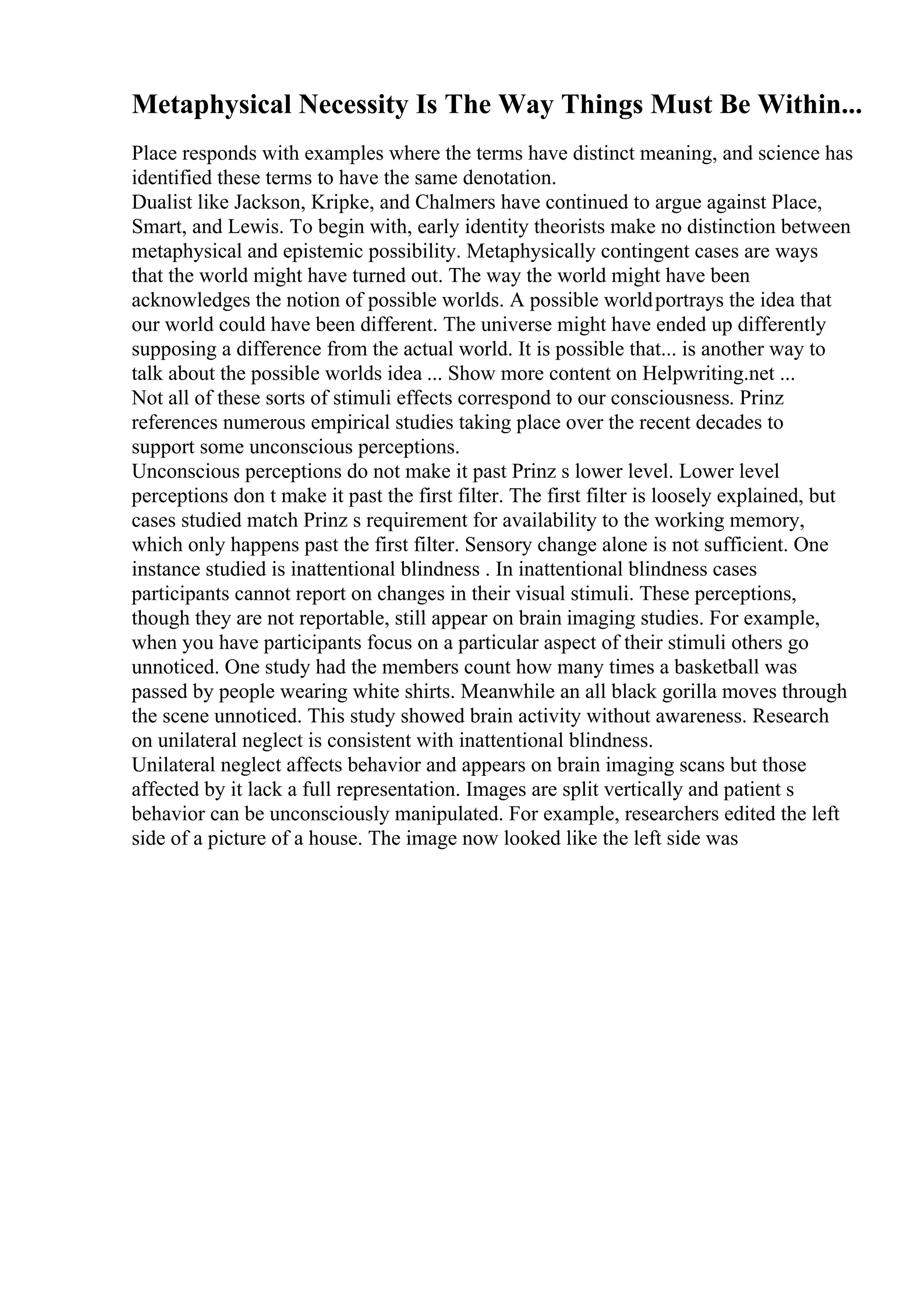 Metaphysical Necessity Is The Way Things Must Be Within...
Place responds with examples where the terms have distinct meaning, and science has
identified these terms to have the same denotation.
Dualist like Jackson, Kripke, and Chalmers have continued to argue against Place,
Smart, and Lewis. To begin with, early identity theorists make no distinction between
metaphysical and epistemic possibility. Metaphysically contingent cases are ways
that the world might have turned out. The way the world might have been
acknowledges the notion of possible worlds. A possible worldportrays the idea that
our world could have been different. The universe might have ended up differently
supposing a difference from the actual world. It is possible that... is another way to
talk about the possible worlds idea ... Show more content on Helpwriting.net ...
Not all of these sorts of stimuli effects correspond to our consciousness. Prinz
references numerous empirical studies taking place over the recent decades to
support some unconscious perceptions.
Unconscious perceptions do not make it past Prinz s lower level. Lower level
perceptions don t make it past the first filter. The first filter is loosely explained, but
cases studied match Prinz s requirement for availability to the working memory,
which only happens past the first filter. Sensory change alone is not sufficient. One
instance studied is inattentional blindness . In inattentional blindness cases
participants cannot report on changes in their visual stimuli. These perceptions,
though they are not reportable, still appear on brain imaging studies. For example,
when you have participants focus on a particular aspect of their stimuli others go
unnoticed. One study had the members count how many times a basketball was
passed by people wearing white shirts. Meanwhile an all black gorilla moves through
the scene unnoticed. This study showed brain activity without awareness. Research
on unilateral neglect is consistent with inattentional blindness.
Unilateral neglect affects behavior and appears on brain imaging scans but those
affected by it lack a full representation. Images are split vertically and patient s
behavior can be unconsciously manipulated. For example, researchers edited the left
side of a picture of a house. The image now looked like the left side was
 