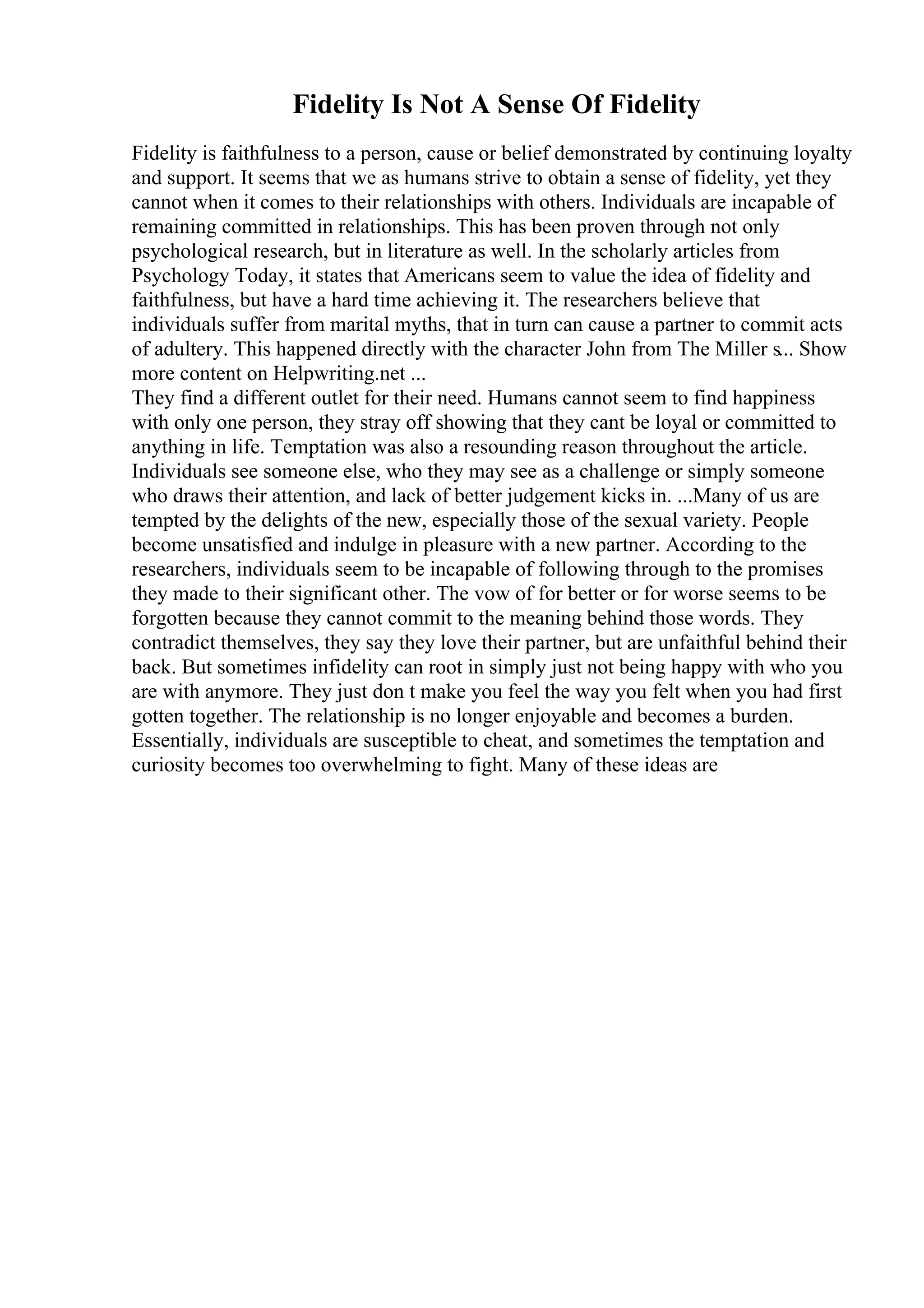 Fidelity Is Not A Sense Of Fidelity
Fidelity is faithfulness to a person, cause or belief demonstrated by continuing loyalty
and support. It seems that we as humans strive to obtain a sense of fidelity, yet they
cannot when it comes to their relationships with others. Individuals are incapable of
remaining committed in relationships. This has been proven through not only
psychological research, but in literature as well. In the scholarly articles from
Psychology Today, it states that Americans seem to value the idea of fidelity and
faithfulness, but have a hard time achieving it. The researchers believe that
individuals suffer from marital myths, that in turn can cause a partner to commit acts
of adultery. This happened directly with the character John from The Miller s... Show
more content on Helpwriting.net ...
They find a different outlet for their need. Humans cannot seem to find happiness
with only one person, they stray off showing that they cant be loyal or committed to
anything in life. Temptation was also a resounding reason throughout the article.
Individuals see someone else, who they may see as a challenge or simply someone
who draws their attention, and lack of better judgement kicks in. ...Many of us are
tempted by the delights of the new, especially those of the sexual variety. People
become unsatisfied and indulge in pleasure with a new partner. According to the
researchers, individuals seem to be incapable of following through to the promises
they made to their significant other. The vow of for better or for worse seems to be
forgotten because they cannot commit to the meaning behind those words. They
contradict themselves, they say they love their partner, but are unfaithful behind their
back. But sometimes infidelity can root in simply just not being happy with who you
are with anymore. They just don t make you feel the way you felt when you had first
gotten together. The relationship is no longer enjoyable and becomes a burden.
Essentially, individuals are susceptible to cheat, and sometimes the temptation and
curiosity becomes too overwhelming to fight. Many of these ideas are
 