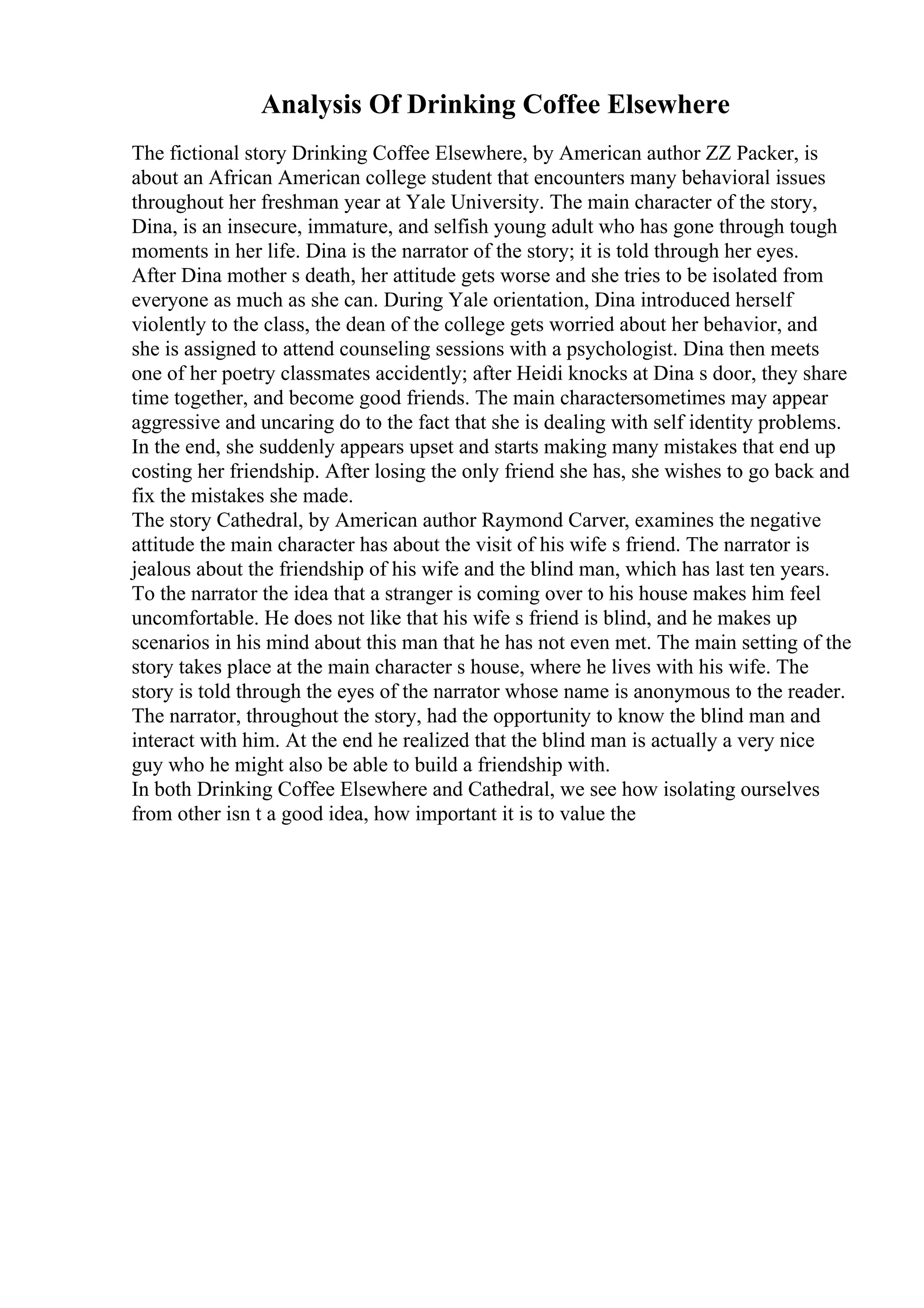 Analysis Of Drinking Coffee Elsewhere
The fictional story Drinking Coffee Elsewhere, by American author ZZ Packer, is
about an African American college student that encounters many behavioral issues
throughout her freshman year at Yale University. The main character of the story,
Dina, is an insecure, immature, and selfish young adult who has gone through tough
moments in her life. Dina is the narrator of the story; it is told through her eyes.
After Dina mother s death, her attitude gets worse and she tries to be isolated from
everyone as much as she can. During Yale orientation, Dina introduced herself
violently to the class, the dean of the college gets worried about her behavior, and
she is assigned to attend counseling sessions with a psychologist. Dina then meets
one of her poetry classmates accidently; after Heidi knocks at Dina s door, they share
time together, and become good friends. The main charactersometimes may appear
aggressive and uncaring do to the fact that she is dealing with self identity problems.
In the end, she suddenly appears upset and starts making many mistakes that end up
costing her friendship. After losing the only friend she has, she wishes to go back and
fix the mistakes she made.
The story Cathedral, by American author Raymond Carver, examines the negative
attitude the main character has about the visit of his wife s friend. The narrator is
jealous about the friendship of his wife and the blind man, which has last ten years.
To the narrator the idea that a stranger is coming over to his house makes him feel
uncomfortable. He does not like that his wife s friend is blind, and he makes up
scenarios in his mind about this man that he has not even met. The main setting of the
story takes place at the main character s house, where he lives with his wife. The
story is told through the eyes of the narrator whose name is anonymous to the reader.
The narrator, throughout the story, had the opportunity to know the blind man and
interact with him. At the end he realized that the blind man is actually a very nice
guy who he might also be able to build a friendship with.
In both Drinking Coffee Elsewhere and Cathedral, we see how isolating ourselves
from other isn t a good idea, how important it is to value the
 