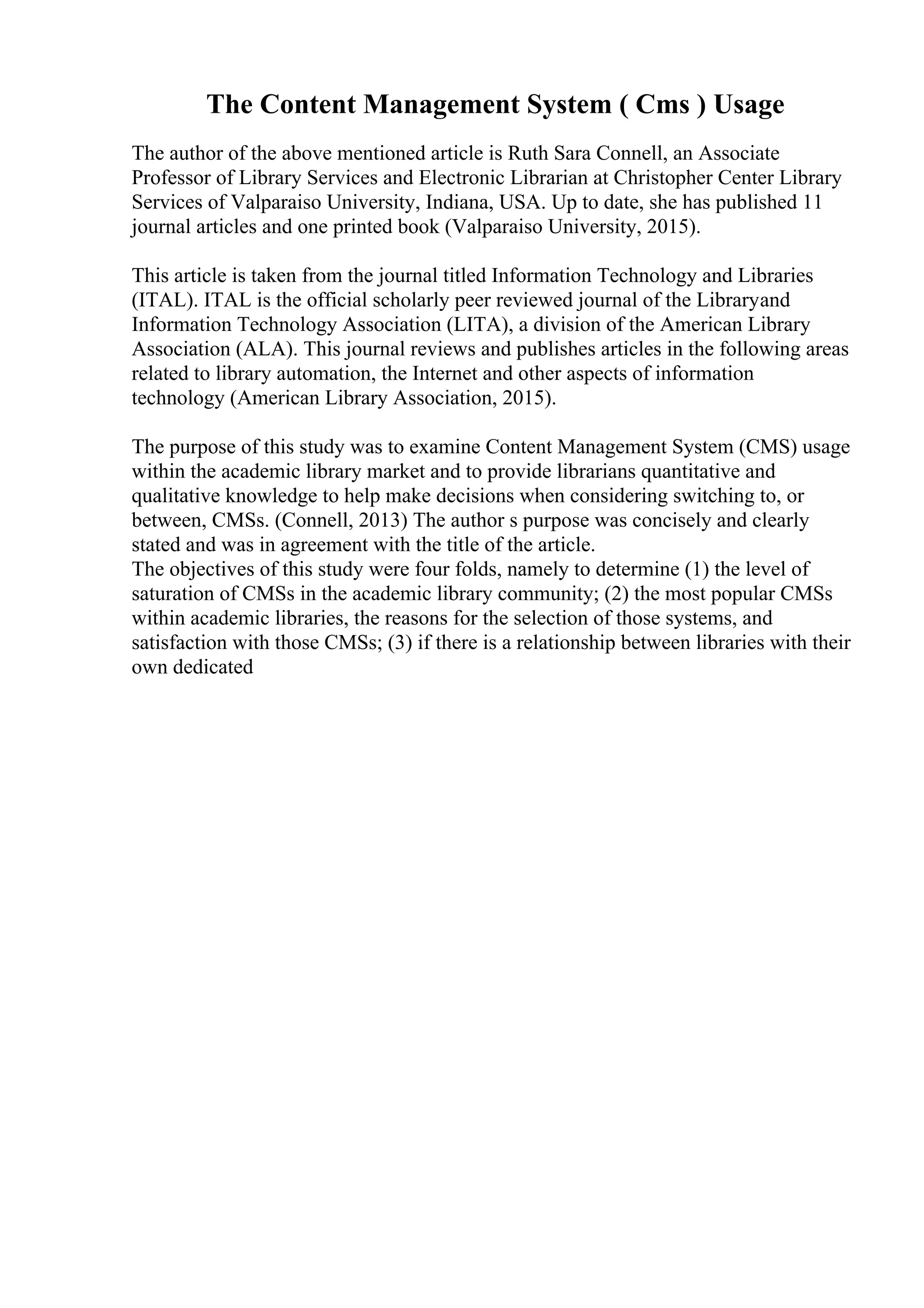 The Content Management System ( Cms ) Usage
The author of the above mentioned article is Ruth Sara Connell, an Associate
Professor of Library Services and Electronic Librarian at Christopher Center Library
Services of Valparaiso University, Indiana, USA. Up to date, she has published 11
journal articles and one printed book (Valparaiso University, 2015).
This article is taken from the journal titled Information Technology and Libraries
(ITAL). ITAL is the official scholarly peer reviewed journal of the Libraryand
Information Technology Association (LITA), a division of the American Library
Association (ALA). This journal reviews and publishes articles in the following areas
related to library automation, the Internet and other aspects of information
technology (American Library Association, 2015).
The purpose of this study was to examine Content Management System (CMS) usage
within the academic library market and to provide librarians quantitative and
qualitative knowledge to help make decisions when considering switching to, or
between, CMSs. (Connell, 2013) The author s purpose was concisely and clearly
stated and was in agreement with the title of the article.
The objectives of this study were four folds, namely to determine (1) the level of
saturation of CMSs in the academic library community; (2) the most popular CMSs
within academic libraries, the reasons for the selection of those systems, and
satisfaction with those CMSs; (3) if there is a relationship between libraries with their
own dedicated
 