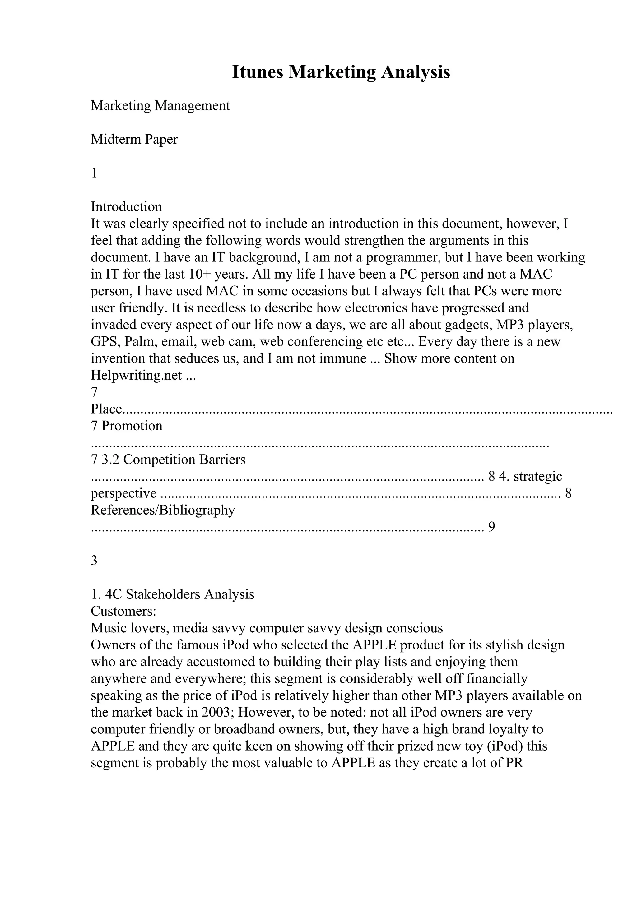 Itunes Marketing Analysis
Marketing Management
Midterm Paper
1
Introduction
It was clearly specified not to include an introduction in this document, however, I
feel that adding the following words would strengthen the arguments in this
document. I have an IT background, I am not a programmer, but I have been working
in IT for the last 10+ years. All my life I have been a PC person and not a MAC
person, I have used MAC in some occasions but I always felt that PCs were more
user friendly. It is needless to describe how electronics have progressed and
invaded every aspect of our life now a days, we are all about gadgets, MP3 players,
GPS, Palm, email, web cam, web conferencing etc etc... Every day there is a new
invention that seduces us, and I am not immune ... Show more content on
Helpwriting.net ...
7
Place........................................................................................................................................
7 Promotion
...............................................................................................................................
7 3.2 Competition Barriers
............................................................................................................. 8 4. strategic
perspective ............................................................................................................... 8
References/Bibliography
............................................................................................................. 9
3
1. 4C Stakeholders Analysis
Customers:
Music lovers, media savvy computer savvy design conscious
Owners of the famous iPod who selected the APPLE product for its stylish design
who are already accustomed to building their play lists and enjoying them
anywhere and everywhere; this segment is considerably well off financially
speaking as the price of iPod is relatively higher than other MP3 players available on
the market back in 2003; However, to be noted: not all iPod owners are very
computer friendly or broadband owners, but, they have a high brand loyalty to
APPLE and they are quite keen on showing off their prized new toy (iPod) this
segment is probably the most valuable to APPLE as they create a lot of PR
 