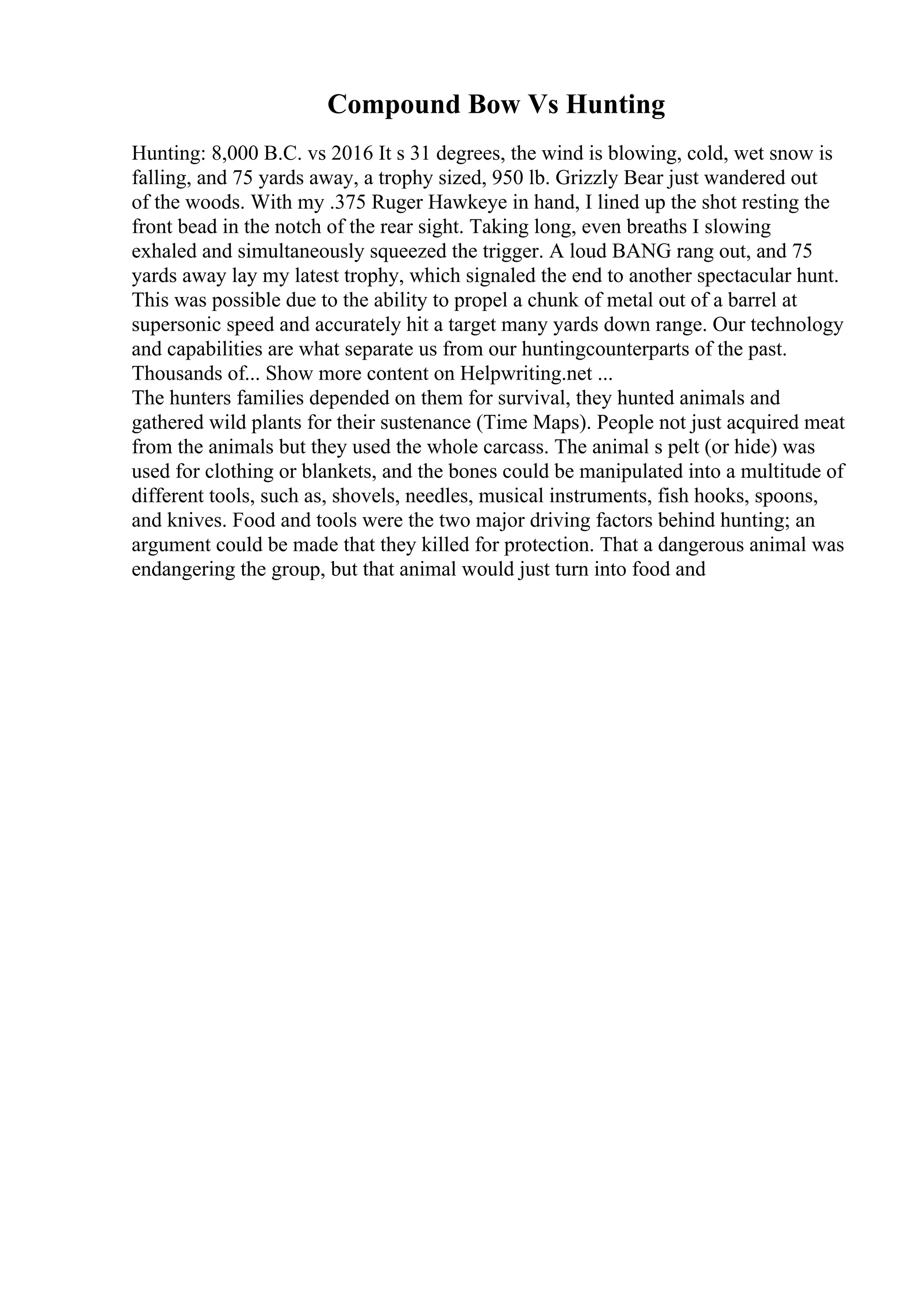 Compound Bow Vs Hunting
Hunting: 8,000 B.C. vs 2016 It s 31 degrees, the wind is blowing, cold, wet snow is
falling, and 75 yards away, a trophy sized, 950 lb. Grizzly Bear just wandered out
of the woods. With my .375 Ruger Hawkeye in hand, I lined up the shot resting the
front bead in the notch of the rear sight. Taking long, even breaths I slowing
exhaled and simultaneously squeezed the trigger. A loud BANG rang out, and 75
yards away lay my latest trophy, which signaled the end to another spectacular hunt.
This was possible due to the ability to propel a chunk of metal out of a barrel at
supersonic speed and accurately hit a target many yards down range. Our technology
and capabilities are what separate us from our huntingcounterparts of the past.
Thousands of... Show more content on Helpwriting.net ...
The hunters families depended on them for survival, they hunted animals and
gathered wild plants for their sustenance (Time Maps). People not just acquired meat
from the animals but they used the whole carcass. The animal s pelt (or hide) was
used for clothing or blankets, and the bones could be manipulated into a multitude of
different tools, such as, shovels, needles, musical instruments, fish hooks, spoons,
and knives. Food and tools were the two major driving factors behind hunting; an
argument could be made that they killed for protection. That a dangerous animal was
endangering the group, but that animal would just turn into food and
 