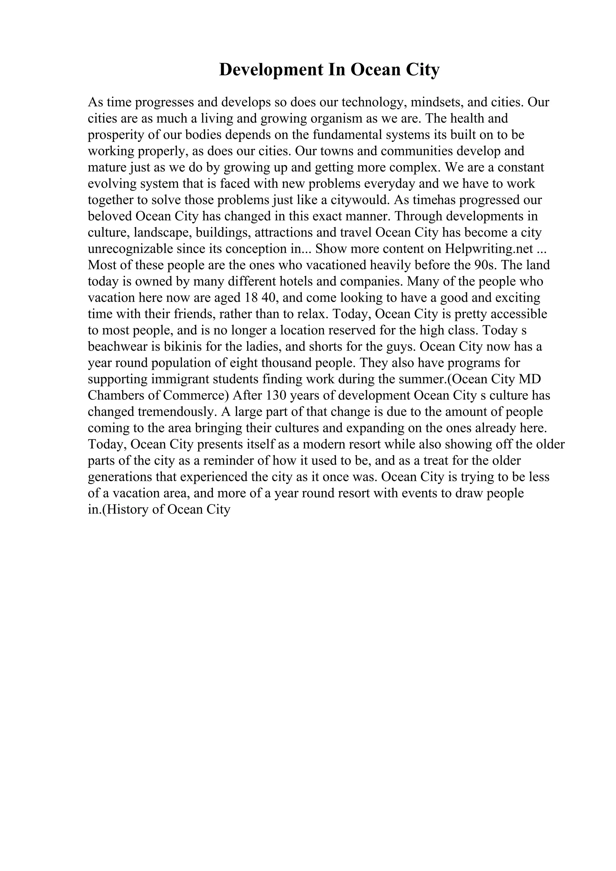 Development In Ocean City
As time progresses and develops so does our technology, mindsets, and cities. Our
cities are as much a living and growing organism as we are. The health and
prosperity of our bodies depends on the fundamental systems its built on to be
working properly, as does our cities. Our towns and communities develop and
mature just as we do by growing up and getting more complex. We are a constant
evolving system that is faced with new problems everyday and we have to work
together to solve those problems just like a citywould. As timehas progressed our
beloved Ocean City has changed in this exact manner. Through developments in
culture, landscape, buildings, attractions and travel Ocean City has become a city
unrecognizable since its conception in... Show more content on Helpwriting.net ...
Most of these people are the ones who vacationed heavily before the 90s. The land
today is owned by many different hotels and companies. Many of the people who
vacation here now are aged 18 40, and come looking to have a good and exciting
time with their friends, rather than to relax. Today, Ocean City is pretty accessible
to most people, and is no longer a location reserved for the high class. Today s
beachwear is bikinis for the ladies, and shorts for the guys. Ocean City now has a
year round population of eight thousand people. They also have programs for
supporting immigrant students finding work during the summer.(Ocean City MD
Chambers of Commerce) After 130 years of development Ocean City s culture has
changed tremendously. A large part of that change is due to the amount of people
coming to the area bringing their cultures and expanding on the ones already here.
Today, Ocean City presents itself as a modern resort while also showing off the older
parts of the city as a reminder of how it used to be, and as a treat for the older
generations that experienced the city as it once was. Ocean City is trying to be less
of a vacation area, and more of a year round resort with events to draw people
in.(History of Ocean City
 