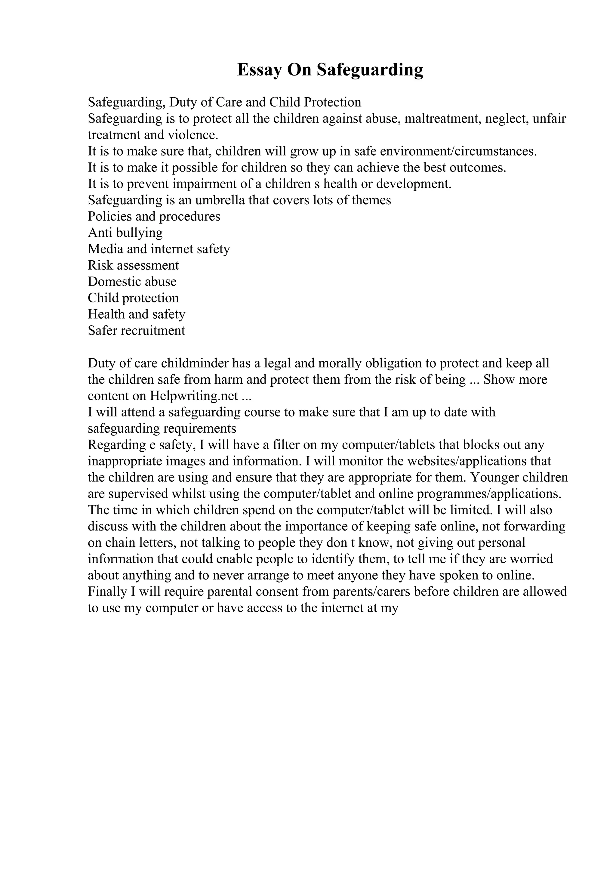 Essay On Safeguarding
Safeguarding, Duty of Care and Child Protection
Safeguarding is to protect all the children against abuse, maltreatment, neglect, unfair
treatment and violence.
It is to make sure that, children will grow up in safe environment/circumstances.
It is to make it possible for children so they can achieve the best outcomes.
It is to prevent impairment of a children s health or development.
Safeguarding is an umbrella that covers lots of themes
Policies and procedures
Anti bullying
Media and internet safety
Risk assessment
Domestic abuse
Child protection
Health and safety
Safer recruitment
Duty of care childminder has a legal and morally obligation to protect and keep all
the children safe from harm and protect them from the risk of being ... Show more
content on Helpwriting.net ...
I will attend a safeguarding course to make sure that I am up to date with
safeguarding requirements
Regarding e safety, I will have a filter on my computer/tablets that blocks out any
inappropriate images and information. I will monitor the websites/applications that
the children are using and ensure that they are appropriate for them. Younger children
are supervised whilst using the computer/tablet and online programmes/applications.
The time in which children spend on the computer/tablet will be limited. I will also
discuss with the children about the importance of keeping safe online, not forwarding
on chain letters, not talking to people they don t know, not giving out personal
information that could enable people to identify them, to tell me if they are worried
about anything and to never arrange to meet anyone they have spoken to online.
Finally I will require parental consent from parents/carers before children are allowed
to use my computer or have access to the internet at my
 