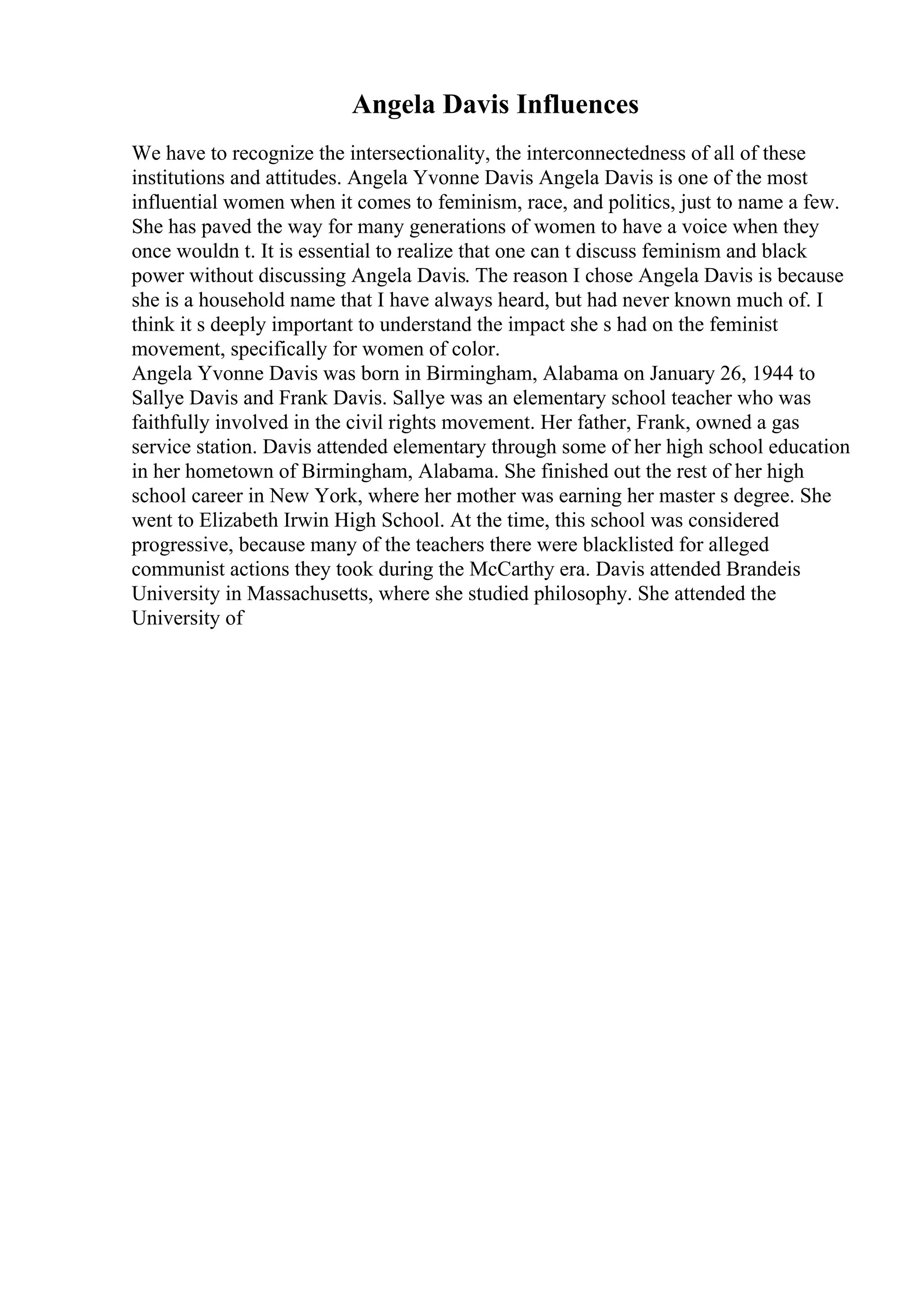 Angela Davis Influences
We have to recognize the intersectionality, the interconnectedness of all of these
institutions and attitudes. Angela Yvonne Davis Angela Davis is one of the most
influential women when it comes to feminism, race, and politics, just to name a few.
She has paved the way for many generations of women to have a voice when they
once wouldn t. It is essential to realize that one can t discuss feminism and black
power without discussing Angela Davis. The reason I chose Angela Davis is because
she is a household name that I have always heard, but had never known much of. I
think it s deeply important to understand the impact she s had on the feminist
movement, specifically for women of color.
Angela Yvonne Davis was born in Birmingham, Alabama on January 26, 1944 to
Sallye Davis and Frank Davis. Sallye was an elementary school teacher who was
faithfully involved in the civil rights movement. Her father, Frank, owned a gas
service station. Davis attended elementary through some of her high school education
in her hometown of Birmingham, Alabama. She finished out the rest of her high
school career in New York, where her mother was earning her master s degree. She
went to Elizabeth Irwin High School. At the time, this school was considered
progressive, because many of the teachers there were blacklisted for alleged
communist actions they took during the McCarthy era. Davis attended Brandeis
University in Massachusetts, where she studied philosophy. She attended the
University of
 
