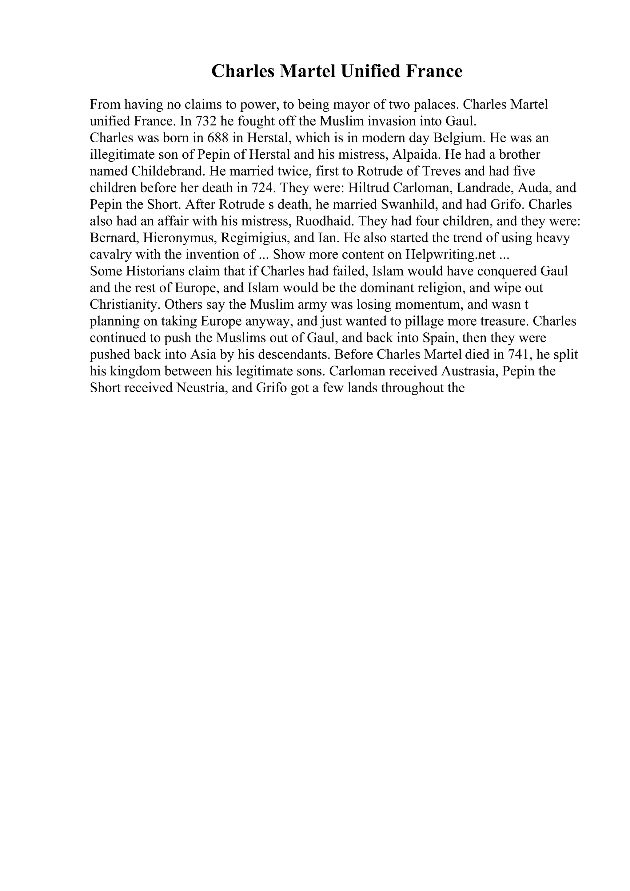 Charles Martel Unified France
From having no claims to power, to being mayor of two palaces. Charles Martel
unified France. In 732 he fought off the Muslim invasion into Gaul.
Charles was born in 688 in Herstal, which is in modern day Belgium. He was an
illegitimate son of Pepin of Herstal and his mistress, Alpaida. He had a brother
named Childebrand. He married twice, first to Rotrude of Treves and had five
children before her death in 724. They were: Hiltrud Carloman, Landrade, Auda, and
Pepin the Short. After Rotrude s death, he married Swanhild, and had Grifo. Charles
also had an affair with his mistress, Ruodhaid. They had four children, and they were:
Bernard, Hieronymus, Regimigius, and Ian. He also started the trend of using heavy
cavalry with the invention of ... Show more content on Helpwriting.net ...
Some Historians claim that if Charles had failed, Islam would have conquered Gaul
and the rest of Europe, and Islam would be the dominant religion, and wipe out
Christianity. Others say the Muslim army was losing momentum, and wasn t
planning on taking Europe anyway, and just wanted to pillage more treasure. Charles
continued to push the Muslims out of Gaul, and back into Spain, then they were
pushed back into Asia by his descendants. Before Charles Martel died in 741, he split
his kingdom between his legitimate sons. Carloman received Austrasia, Pepin the
Short received Neustria, and Grifo got a few lands throughout the
 