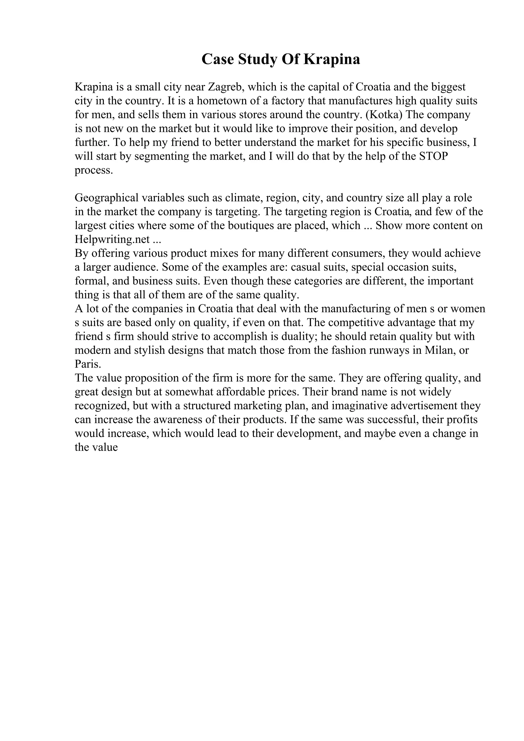 Case Study Of Krapina
Krapina is a small city near Zagreb, which is the capital of Croatia and the biggest
city in the country. It is a hometown of a factory that manufactures high quality suits
for men, and sells them in various stores around the country. (Kotka) The company
is not new on the market but it would like to improve their position, and develop
further. To help my friend to better understand the market for his specific business, I
will start by segmenting the market, and I will do that by the help of the STOP
process.
Geographical variables such as climate, region, city, and country size all play a role
in the market the company is targeting. The targeting region is Croatia, and few of the
largest cities where some of the boutiques are placed, which ... Show more content on
Helpwriting.net ...
By offering various product mixes for many different consumers, they would achieve
a larger audience. Some of the examples are: casual suits, special occasion suits,
formal, and business suits. Even though these categories are different, the important
thing is that all of them are of the same quality.
A lot of the companies in Croatia that deal with the manufacturing of men s or women
s suits are based only on quality, if even on that. The competitive advantage that my
friend s firm should strive to accomplish is duality; he should retain quality but with
modern and stylish designs that match those from the fashion runways in Milan, or
Paris.
The value proposition of the firm is more for the same. They are offering quality, and
great design but at somewhat affordable prices. Their brand name is not widely
recognized, but with a structured marketing plan, and imaginative advertisement they
can increase the awareness of their products. If the same was successful, their profits
would increase, which would lead to their development, and maybe even a change in
the value
 