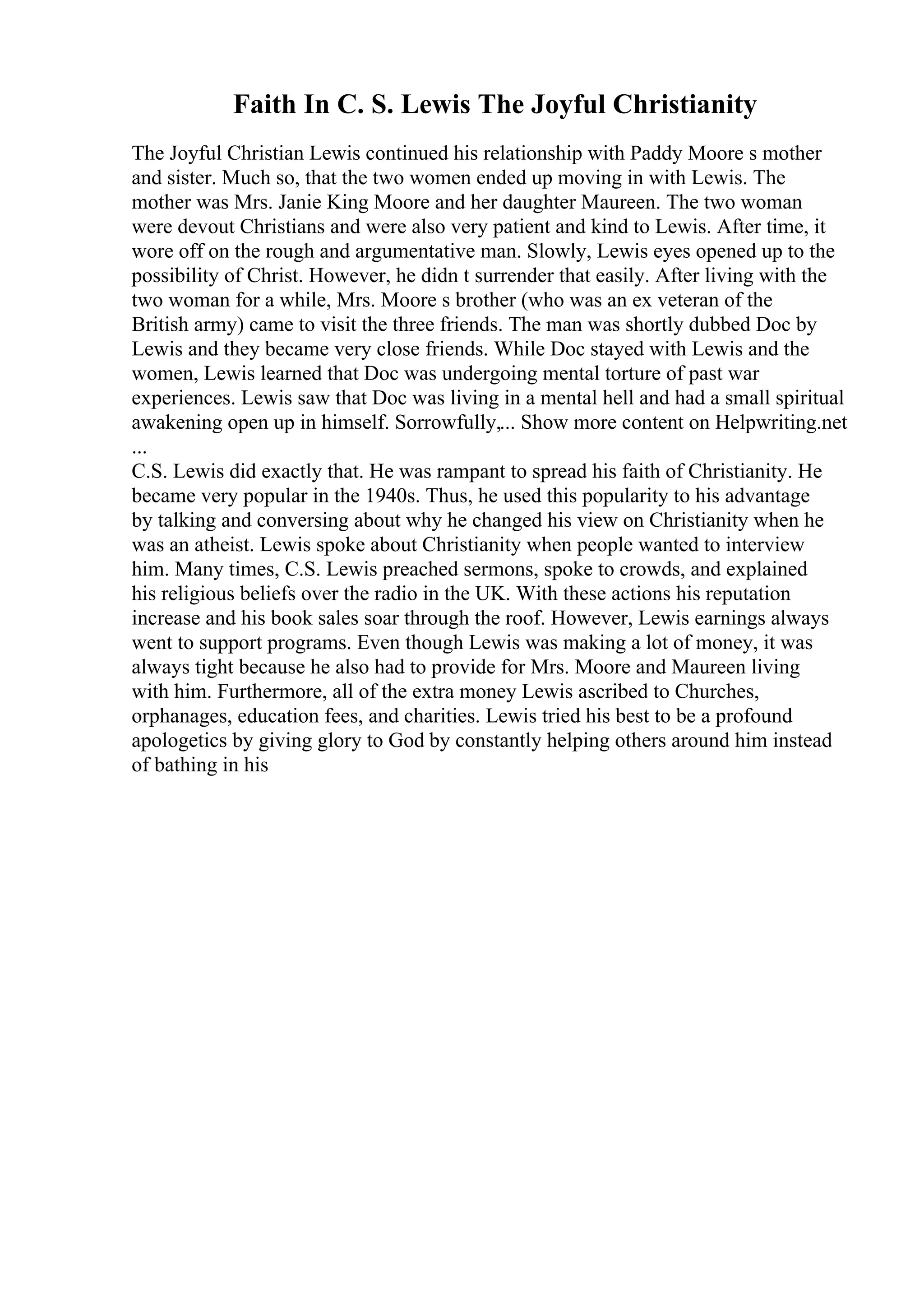 Faith In C. S. Lewis The Joyful Christianity
The Joyful Christian Lewis continued his relationship with Paddy Moore s mother
and sister. Much so, that the two women ended up moving in with Lewis. The
mother was Mrs. Janie King Moore and her daughter Maureen. The two woman
were devout Christians and were also very patient and kind to Lewis. After time, it
wore off on the rough and argumentative man. Slowly, Lewis eyes opened up to the
possibility of Christ. However, he didn t surrender that easily. After living with the
two woman for a while, Mrs. Moore s brother (who was an ex veteran of the
British army) came to visit the three friends. The man was shortly dubbed Doc by
Lewis and they became very close friends. While Doc stayed with Lewis and the
women, Lewis learned that Doc was undergoing mental torture of past war
experiences. Lewis saw that Doc was living in a mental hell and had a small spiritual
awakening open up in himself. Sorrowfully,... Show more content on Helpwriting.net
...
C.S. Lewis did exactly that. He was rampant to spread his faith of Christianity. He
became very popular in the 1940s. Thus, he used this popularity to his advantage
by talking and conversing about why he changed his view on Christianity when he
was an atheist. Lewis spoke about Christianity when people wanted to interview
him. Many times, C.S. Lewis preached sermons, spoke to crowds, and explained
his religious beliefs over the radio in the UK. With these actions his reputation
increase and his book sales soar through the roof. However, Lewis earnings always
went to support programs. Even though Lewis was making a lot of money, it was
always tight because he also had to provide for Mrs. Moore and Maureen living
with him. Furthermore, all of the extra money Lewis ascribed to Churches,
orphanages, education fees, and charities. Lewis tried his best to be a profound
apologetics by giving glory to God by constantly helping others around him instead
of bathing in his
 