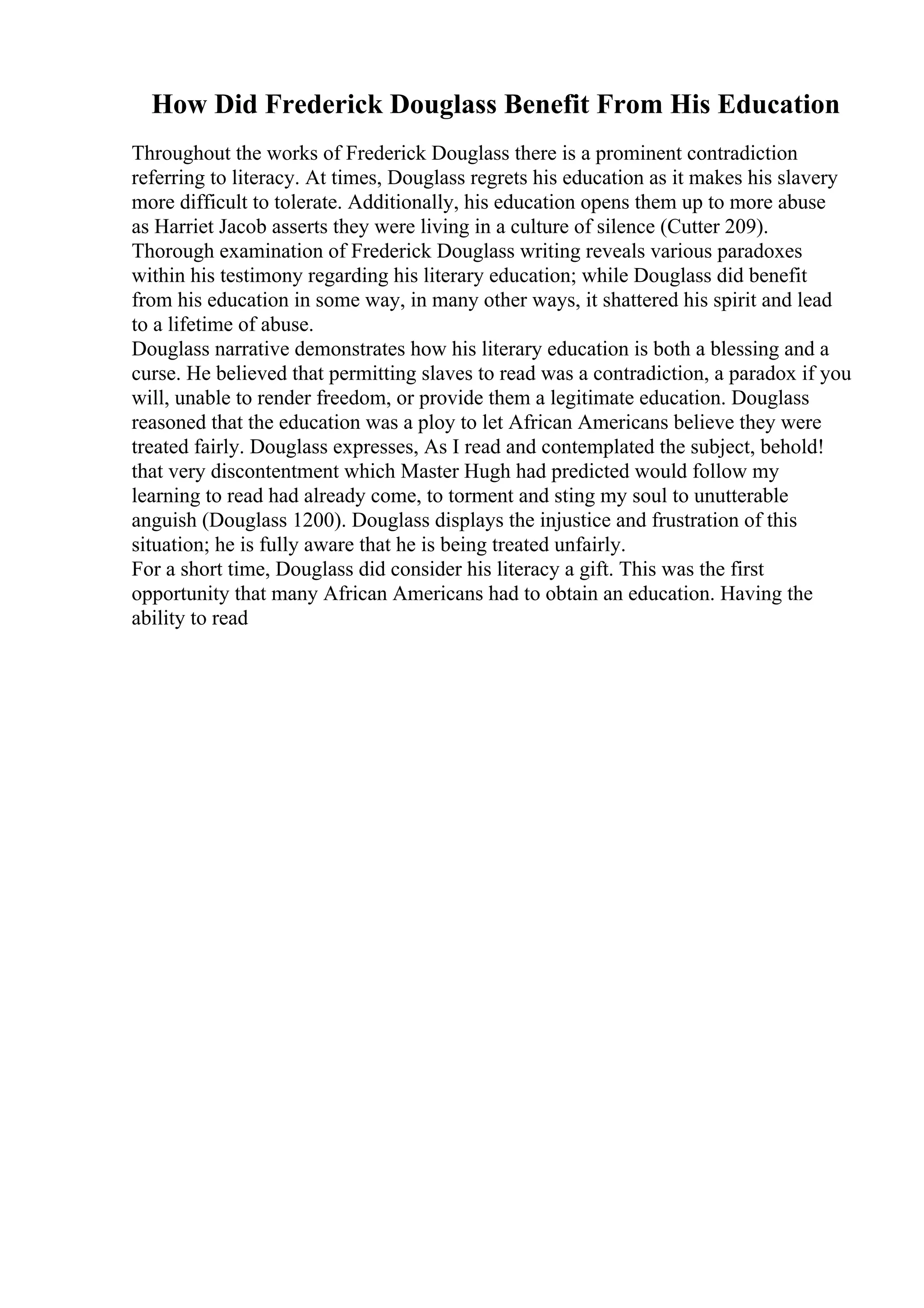 How Did Frederick Douglass Benefit From His Education
Throughout the works of Frederick Douglass there is a prominent contradiction
referring to literacy. At times, Douglass regrets his education as it makes his slavery
more difficult to tolerate. Additionally, his education opens them up to more abuse
as Harriet Jacob asserts they were living in a culture of silence (Cutter 209).
Thorough examination of Frederick Douglass writing reveals various paradoxes
within his testimony regarding his literary education; while Douglass did benefit
from his education in some way, in many other ways, it shattered his spirit and lead
to a lifetime of abuse.
Douglass narrative demonstrates how his literary education is both a blessing and a
curse. He believed that permitting slaves to read was a contradiction, a paradox if you
will, unable to render freedom, or provide them a legitimate education. Douglass
reasoned that the education was a ploy to let African Americans believe they were
treated fairly. Douglass expresses, As I read and contemplated the subject, behold!
that very discontentment which Master Hugh had predicted would follow my
learning to read had already come, to torment and sting my soul to unutterable
anguish (Douglass 1200). Douglass displays the injustice and frustration of this
situation; he is fully aware that he is being treated unfairly.
For a short time, Douglass did consider his literacy a gift. This was the first
opportunity that many African Americans had to obtain an education. Having the
ability to read
 