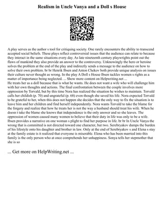 Realism in Uncle Vanya and a Doll s House
A play serves as the author s tool for critiquing society. One rarely encounters the ability to transcend
accepted social beliefs. These plays reflect controversial issues that the audience can relate to because
they interact in the same situations every day. As late nineteenth century playwrights point out the
flaws of mankind they also provide an answer to the controversy. Unknowingly the hero or heroine
solves the problem at the end of the play and indirectly sends a message to the audience on how to
solve their own problem. br br Henrik Ibsen and Anton Chekov both provide unique analysis on issues
their culture never thought as wrong. In the play A Doll s House Ibsen tackles women s rights as a
matter of importance being neglected. ... Show more content on Helpwriting.net ...
He treats her as a doll because that is what he wants. He does not want a wife who will challenge him
with her own thoughts and actions. The final confrontation between the couple involves more
oppression by Torvald, but by this time Nora has realized the situation he wishes to maintain. Torvald
calls her childish (p. 70) and ungrateful (p. 68) even though she saved his life. Nora expected Torvald
to be grateful to her, when this does not happen she decides that the only way to fix the situation is to
leave him and her children and find herself independently. Nora wants Torvald to take the blame for
the forgery and realize that how he treats her is not the way a husband should treat his wife. When he
doesn t take the blame she knows that independence is the only answer and so she leaves. The
oppression of women caused many women to believe that their duty in life was only to be a wife.
Ibsen provides a narrative on one woman s plight to find her purpose in life. br br In Uncle Vanya the
wrong that is committed is not directed toward one character, but two. Serebryakov dumps the burden
of his lifestyle onto his daughter and brother in law. Only at the end of Serebryakov s and Elena s stay
at the family estate is it realized that everyone is miserable. Elena who has been married into this
family is the only person who at once comprehends her unhappiness. Sonya tells her stepmother that
she is so
... Get more on HelpWriting.net ...
 