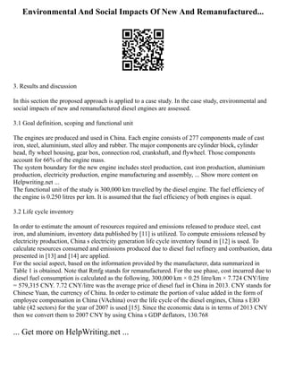 Environmental And Social Impacts Of New And Remanufactured...
3. Results and discussion
In this section the proposed approach is applied to a case study. In the case study, environmental and
social impacts of new and remanufactured diesel engines are assessed.
3.1 Goal definition, scoping and functional unit
The engines are produced and used in China. Each engine consists of 277 components made of cast
iron, steel, aluminium, steel alloy and rubber. The major components are cylinder block, cylinder
head, fly wheel housing, gear box, connection rod, crankshaft, and flywheel. Those components
account for 66% of the engine mass.
The system boundary for the new engine includes steel production, cast iron production, aluminium
production, electricity production, engine manufacturing and assembly, ... Show more content on
Helpwriting.net ...
The functional unit of the study is 300,000 km travelled by the diesel engine. The fuel efficiency of
the engine is 0.250 litres per km. It is assumed that the fuel efficiency of both engines is equal.
3.2 Life cycle inventory
In order to estimate the amount of resources required and emissions released to produce steel, cast
iron, and aluminium, inventory data published by [11] is utilized. To compute emissions released by
electricity production, China s electricity generation life cycle inventory found in [12] is used. To
calculate resources consumed and emissions produced due to diesel fuel refinery and combustion, data
presented in [13] and [14] are applied.
For the social aspect, based on the information provided by the manufacturer, data summarized in
Table 1 is obtained. Note that Rmfg stands for remanufactured. For the use phase, cost incurred due to
diesel fuel consumption is calculated as the following, 300,000 km × 0.25 litre/km × 7.724 CNY/litre
= 579,315 CNY. 7.72 CNY/litre was the average price of diesel fuel in China in 2013. CNY stands for
Chinese Yuan, the currency of China. In order to estimate the portion of value added in the form of
employee compensation in China (VAchina) over the life cycle of the diesel engines, China s EIO
table (42 sectors) for the year of 2007 is used [15]. Since the economic data is in terms of 2013 CNY
then we convert them to 2007 CNY by using China s GDP deflators, 130.768
... Get more on HelpWriting.net ...
 