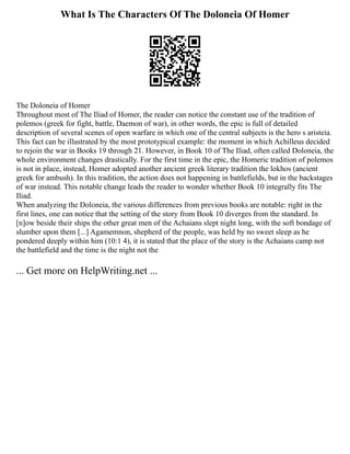 What Is The Characters Of The Doloneia Of Homer
The Doloneia of Homer
Throughout most of The Iliad of Homer, the reader can notice the constant use of the tradition of
polemos (greek for fight, battle, Daemon of war), in other words, the epic is full of detailed
description of several scenes of open warfare in which one of the central subjects is the hero s aristeia.
This fact can be illustrated by the most prototypical example: the moment in which Achilleus decided
to rejoin the war in Books 19 through 21. However, in Book 10 of The Iliad, often called Doloneia, the
whole environment changes drastically. For the first time in the epic, the Homeric tradition of polemos
is not in place, instead, Homer adopted another ancient greek literary tradition the lokhos (ancient
greek for ambush). In this tradition, the action does not happening in battlefields, but in the backstages
of war instead. This notable change leads the reader to wonder whether Book 10 integrally fits The
Iliad.
When analyzing the Doloneia, the various differences from previous books are notable: right in the
first lines, one can notice that the setting of the story from Book 10 diverges from the standard. In
[n]ow beside their ships the other great men of the Achaians slept night long, with the soft bondage of
slumber upon them [...] Agamemnon, shepherd of the people, was held by no sweet sleep as he
pondered deeply within him (10:1 4), it is stated that the place of the story is the Achaians camp not
the battlefield and the time is the night not the
... Get more on HelpWriting.net ...
 