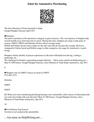 Zmot for Automotive Purchasing
The Zero Moment of Truth Automotive Study
Google/Shopper Sciences April 2011
Summary
The path to purchase in the automotive category is quite extensive. The vast majority of shoppers take
several months to go from decision to action. During this time, shoppers are using a wide array of
sources. FMOT, ZMOT and Stimulus all have above average usage.
Mobile and Online Social source nodes are the only ones that do not pass the average. However,
compared to Online Social and Mobile usage in other categories, the usage for Automotive is quite
strong.
Shoppers clearly identify in person experiences as the most influential test driving, visiting a
dealership, etc.
The challenge for brands is generating enough influence ... Show more content on Helpwriting.net ...
Base N=500 Source: Google/Shopper Sciences, Zero Moment of Truth Study Automotive, Apr 2011
9
Shoppers rely on ZMOT sources as much as FMOT
97% 86% 97%
Stimulus
ZMOT
FMOT
Q2 When you were considering purchasing/leasing a new automobile, what sources of information did
you seek out to help with your decision? Base N=500 Source: Google/Shopper Sciences, Zero
Moment of Truth Study Automotive, Apr 2011
10
Net Influence Top Sources
Test drove car Looked at the automobiles
... Get more on HelpWriting.net ...
 