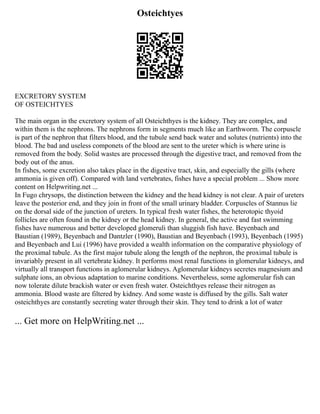 Osteichtyes
EXCRETORY SYSTEM
OF OSTEICHTYES
The main organ in the excretory system of all Osteichthyes is the kidney. They are complex, and
within them is the nephrons. The nephrons form in segments much like an Earthworm. The corpuscle
is part of the nephron that filters blood, and the tubule send back water and solutes (nutrients) into the
blood. The bad and useless componets of the blood are sent to the ureter which is where urine is
removed from the body. Solid wastes are processed through the digestive tract, and removed from the
body out of the anus.
In fishes, some excretion also takes place in the digestive tract, skin, and especially the gills (where
ammonia is given off). Compared with land vertebrates, fishes have a special problem ... Show more
content on Helpwriting.net ...
In Fugo chrysops, the distinction between the kidney and the head kidney is not clear. A pair of ureters
leave the posterior end, and they join in front of the small urinary bladder. Corpuscles of Stannus lie
on the dorsal side of the junction of ureters. In typical fresh water fishes, the heterotopic thyoid
follicles are often found in the kidney or the head kidney. In general, the active and fast swimming
fishes have numerous and better developed glomeruli than sluggish fish have. Beyenbach and
Baustian (1989), Beyenbach and Dantzler (1990), Baustian and Beyenbach (1993), Beyenbach (1995)
and Beyenbach and Lui (1996) have provided a wealth information on the comparative physiology of
the proximal tubule. As the first major tubule along the length of the nephron, the proximal tubule is
invariably present in all vertebrate kidney. It performs most renal functions in glomerular kidneys, and
virtually all transport functions in aglomerular kidneys. Aglomerular kidneys secretes magnesium and
sulphate ions, an obvious adaptation to marine conditions. Nevertheless, some aglomerular fish can
now tolerate dilute brackish water or even fresh water. Osteichthyes release their nitrogen as
ammonia. Blood waste are filtered by kidney. And some waste is diffused by the gills. Salt water
osteichthyes are constantly secreting water through their skin. They tend to drink a lot of water
... Get more on HelpWriting.net ...
 
