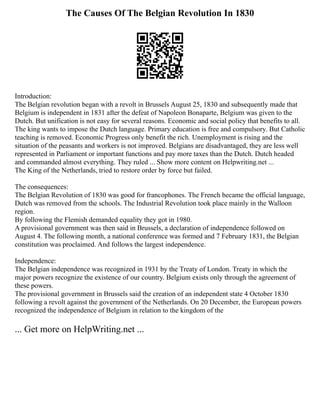 The Causes Of The Belgian Revolution In 1830
Introduction:
The Belgian revolution began with a revolt in Brussels August 25, 1830 and subsequently made that
Belgium is independent in 1831 after the defeat of Napoleon Bonaparte, Belgium was given to the
Dutch. But unification is not easy for several reasons. Economic and social policy that benefits to all.
The king wants to impose the Dutch language. Primary education is free and compulsory. But Catholic
teaching is removed. Economic Progress only benefit the rich. Unemployment is rising and the
situation of the peasants and workers is not improved. Belgians are disadvantaged, they are less well
represented in Parliament or important functions and pay more taxes than the Dutch. Dutch headed
and commanded almost everything. They ruled ... Show more content on Helpwriting.net ...
The King of the Netherlands, tried to restore order by force but failed.
The consequences:
The Belgian Revolution of 1830 was good for francophones. The French became the official language,
Dutch was removed from the schools. The Industrial Revolution took place mainly in the Walloon
region.
By following the Flemish demanded equality they got in 1980.
A provisional government was then said in Brussels, a declaration of independence followed on
August 4. The following month, a national conference was formed and 7 February 1831, the Belgian
constitution was proclaimed. And follows the largest independence.
Independence:
The Belgian independence was recognized in 1931 by the Treaty of London. Treaty in which the
major powers recognize the existence of our country. Belgium exists only through the agreement of
these powers.
The provisional government in Brussels said the creation of an independent state 4 October 1830
following a revolt against the government of the Netherlands. On 20 December, the European powers
recognized the independence of Belgium in relation to the kingdom of the
... Get more on HelpWriting.net ...
 