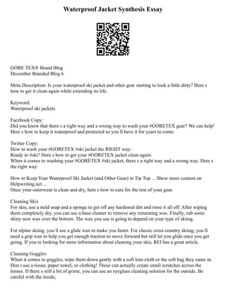Waterproof Jacket Synthesis Essay
GORE TEX® Brand Blog
December Branded Blog 6
Meta Description: Is your waterproof ski jacket and other gear starting to look a little dirty? Here s
how to get it clean again while extending its life.
Keyword:
Waterproof ski jackets
Facebook Copy:
Did you know that there s a right way and a wrong way to wash your #GORETEX gear? We can help!
Here s how to keep it waterproof and protected so you ll have it for years to come:
Twitter Copy:
How to wash your #GORETEX #ski jacket the RIGHT way:
Ready to #ski? Here s how to get your #GORETEX jacket clean again:
When it comes to washing your #GORETEX #ski jacket, there s a right way and a wrong way. Here s
the right way:
How to Keep Your Waterproof Ski Jacket (and Other Gear) in Tip Top ... Show more content on
Helpwriting.net ...
Once your outerwear is clean and dry, here s how to care for the rest of your gear.
Cleaning Skis
For skis, use a mild soap and a sponge to get off any hardened dirt and rinse it all off. After wiping
them completely dry, you can use a base cleaner to remove any remaining wax. Finally, rub some
shiny new wax over the bottom. The wax you use is going to depend on your type of skiing.
For alpine skiing, you ll use a glide wax to make you faster. For classic cross country skiing, you ll
need a grip wax to help you get enough traction to move forward but still let you glide once you get
going. If you re looking for more information about cleaning your skis, REI has a great article.
Cleaning Goggles
When it comes to goggles, wipe them down gently with a soft lens cloth or the soft bag they came in.
Don t use a tissue, paper towel, or clothing! These can actually create small scratches across the
lenses. If there s still a bit of grime, you can use an eyeglass cleaning solution for the outside. Be
careful with the inside,
 