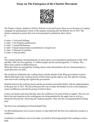 Essay on The Emergence of the Chartist Movement
The People s Charter, drafted in 1838 by William Lovett and Francis Place was at the heart of a radical
campaign for parliamentary reform of the inequity remaining after the Reform Act of 1832. The
charter contained six points that were to be presented to parliament, these where:
ol
li value= 1 Universal Suffrage
li value= 2 No Property qualifications
li value= 3 Annual Parliaments
li value= 4 Equal representation (constituencies of equal size)
li value= 5 Payment of members
li value= 6 Vote by ballot
/ol
Two national petitions incorporating the six points above were presented to parliament in May 1839
and May 1842, the first signed by 1.3 million people and the second signed by 3.3 million. The ...
Show more content on Helpwriting.net ...
When the reform act emerged the working classes where dissatisfied as the act which promised so
much delivered very little.
The act did not enfranchise the working classes and the attitude of the Whig government in power
offered little hope to the working classes of them achieving the right to vote, this split the working
class and set the working class against the government.
Hostility between the working classes and the government intensified further with the implementation
of the poor law in 1832. The aim of the poor law was to reduce the burden of costs to the ratepayers,
remove inefficiency and end the giving of relief to those
in their own homes and insist that they enter the workhouse if in need of help or support. This new act
led to fear and suspicion as the workingman was being punished by the upper class as well as a
distinction between the `deserving and `undeserving poor. They saw this as being punished for being
poor.
The Poor Law Amendment act Passed Stated That:
No able bodied person was to receive money or other help from the Poor Law authorities except in a
workhouse;
Conditions in workhouses were to be made very harsh to discourage people from wanting to receive
help;
 