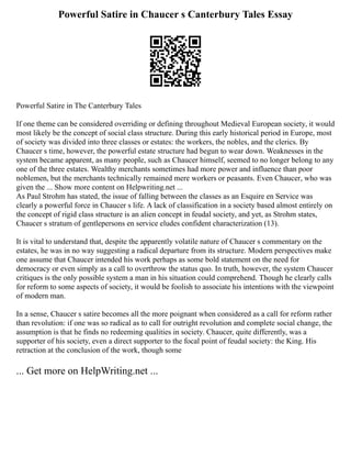 Powerful Satire in Chaucer s Canterbury Tales Essay
Powerful Satire in The Canterbury Tales
If one theme can be considered overriding or defining throughout Medieval European society, it would
most likely be the concept of social class structure. During this early historical period in Europe, most
of society was divided into three classes or estates: the workers, the nobles, and the clerics. By
Chaucer s time, however, the powerful estate structure had begun to wear down. Weaknesses in the
system became apparent, as many people, such as Chaucer himself, seemed to no longer belong to any
one of the three estates. Wealthy merchants sometimes had more power and influence than poor
noblemen, but the merchants technically remained mere workers or peasants. Even Chaucer, who was
given the ... Show more content on Helpwriting.net ...
As Paul Strohm has stated, the issue of falling between the classes as an Esquire en Service was
clearly a powerful force in Chaucer s life. A lack of classification in a society based almost entirely on
the concept of rigid class structure is an alien concept in feudal society, and yet, as Strohm states,
Chaucer s stratum of gentlepersons en service eludes confident characterization (13).
It is vital to understand that, despite the apparently volatile nature of Chaucer s commentary on the
estates, he was in no way suggesting a radical departure from its structure. Modern perspectives make
one assume that Chaucer intended his work perhaps as some bold statement on the need for
democracy or even simply as a call to overthrow the status quo. In truth, however, the system Chaucer
critiques is the only possible system a man in his situation could comprehend. Though he clearly calls
for reform to some aspects of society, it would be foolish to associate his intentions with the viewpoint
of modern man.
In a sense, Chaucer s satire becomes all the more poignant when considered as a call for reform rather
than revolution: if one was so radical as to call for outright revolution and complete social change, the
assumption is that he finds no redeeming qualities in society. Chaucer, quite differently, was a
supporter of his society, even a direct supporter to the focal point of feudal society: the King. His
retraction at the conclusion of the work, though some
... Get more on HelpWriting.net ...
 