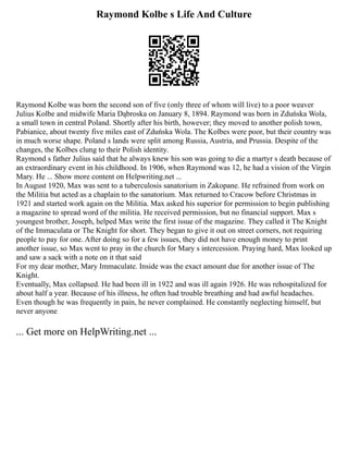 Raymond Kolbe s Life And Culture
Raymond Kolbe was born the second son of five (only three of whom will live) to a poor weaver
Julius Kolbe and midwife Maria Dąbroska on January 8, 1894. Raymond was born in Zduńska Wola,
a small town in central Poland. Shortly after his birth, however; they moved to another polish town,
Pabianice, about twenty five miles east of Zduńska Wola. The Kolbes were poor, but their country was
in much worse shape. Poland s lands were split among Russia, Austria, and Prussia. Despite of the
changes, the Kolbes clung to their Polish identity.
Raymond s father Julius said that he always knew his son was going to die a martyr s death because of
an extraordinary event in his childhood. In 1906, when Raymond was 12, he had a vision of the Virgin
Mary. He ... Show more content on Helpwriting.net ...
In August 1920, Max was sent to a tuberculosis sanatorium in Zakopane. He refrained from work on
the Militia but acted as a chaplain to the sanatorium. Max returned to Cracow before Christmas in
1921 and started work again on the Militia. Max asked his superior for permission to begin publishing
a magazine to spread word of the militia. He received permission, but no financial support. Max s
youngest brother, Joseph, helped Max write the first issue of the magazine. They called it The Knight
of the Immaculata or The Knight for short. They began to give it out on street corners, not requiring
people to pay for one. After doing so for a few issues, they did not have enough money to print
another issue, so Max went to pray in the church for Mary s intercession. Praying hard, Max looked up
and saw a sack with a note on it that said
For my dear mother, Mary Immaculate. Inside was the exact amount due for another issue of The
Knight.
Eventually, Max collapsed. He had been ill in 1922 and was ill again 1926. He was rehospitalized for
about half a year. Because of his illness, he often had trouble breathing and had awful headaches.
Even though he was frequently in pain, he never complained. He constantly neglecting himself, but
never anyone
... Get more on HelpWriting.net ...
 