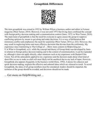 Groupthink Differences
The term groupthink was coined in 1952 by William Whyte a business author and editor in Fortune
magazine (West Turner, 2014). However, it was not until 1972 that Irving Janis combined the concept
with foreign policy decision making and a communication context (Janis, 1972; in West Turner, 2014).
The main tenet of groupthink is that the need for everyone to agree causes the group to suppress
conflicting opinions by means to get along and make decisions. It is a way of deliberation that
minimizes conflict and emphasizes the need for unanimity (West Turner, 2014, p. 252). However, this
may result in neglecting better and more effective decisions that deviate from the conformity. My
experience since transferring to The College of ... Show more content on Helpwriting.net ...
9, in What is Groupthink, n.d.). while the concept and theory of Group think was developed by Janis
in relation to foreign policy decision making and in the context of communication, it can be expanded
to, although it does not apply directly, other situations such as my experience with Student Film
Union. Not all the antecedents applied to my experience and the decision made about what kind of
short film we are to make as club will most likely not be unethical due to my lack of input. However,
Groupthink also appears frequently in the business world (Sims, 1992). A desire for cohesion and
quick decision making, neglects the effective and unheard ideas which are silenced in result. To avoid
Groupthink, the ideas of all group members must be considered, leaders should be impartial, the
isolation of the group should be avoided, and decisions should not be made
... Get more on HelpWriting.net ...
 
