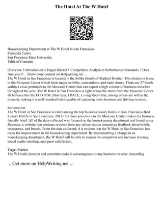 The Hotel At The W Hotel
Housekeeping Department at The W Hotel in San Francisco
Fernanda Castro
San Francisco State University
Table of Contents
Overview 3 Introduction 4 Target Market 5 Competitive Analysis 6 Performance Standards 7 Data
Analysis 9 ... Show more content on Helpwriting.net ...
The W Hotel in San Francisco is located in the SoMa (South of Market) District. This district is home
to the Moscone Center which hosts major exhibits, conventions, and trade shows. There are 37 hotels
within a close perimeter to the Moscone Center that can expect a high volume of business travelers
throughout the year. The W Hotel in San Francisco is right across the street from the Moscone Center.
Its features like the FIT GYM, Bliss Spa, TRACE, Living Room Bar, among others are within the
property making it a well rounded hotel capable of capturing more business and driving revenue.
Introduction
The W Hotel in San Francisco is rated among the top business luxury hotels in San Francisco (Best
Luxury Hotels in San Francisco, 2013). Its close proximity to the Moscone Center makes it a business
friendly hotel. All of the data collected was focused on the housekeeping department and found using
Revinate, a website that contains reviews from any online source containing feedback about hotels,
restaurants, and brands. From the data collected, it is evident that the W Hotel in San Francisco has
room for improvement in the housekeeping department. By implementing a change in its
housekeeping department, the W Hotel will be able to surpass its competitor and increase revenue,
social media standing, and guest satisfaction.
Target Market
The W Hotels location and amenities make it advantageous to any business traveler. According
... Get more on HelpWriting.net ...
 