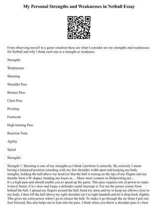 My Personal Strengths and Weaknesses in Netball Essay
From observing myself in a game situation these are what I consider are my strengths and weaknesses
for Netball and why I think each one is a strength or weakness.
Strengths
Weaknesses
Shooting
Shoulder Pass
Bounce Pass
Chest Pass
Pivoting
Footwork
High running Pass
Reaction Time
Agility
Speed
Strengths:
Strength 1: Shooting is one of my strengths as I think I perform it correctly. By correctly I mean
having a balanced position (standing with my feet shoulder width apart and keeping my body
straight), holding the ball above my head (so that the ball is resting on the tips of my fingers and my
thumbs form a W shape), bending my knees as ... Show more content on Helpwriting.net ...
It s a high pass and should enable you to speed up the game. This pass requires lots of power to make
it travel faster; if it s slow and loopy a defender could intercept it. For me the power comes from
behind the ball. I spread my fingers around the ball, bend my arms and try to keep my elbows close to
my body. I then lift the ball above my right shoulder (as I m right handed) and let it drop back slightly.
This gives me extra power when I go to release the ball. To make it go through the air faster I put one
foot forward, this also helps me to lean into the pass. I think when you throw a shoulder pass it s best
 