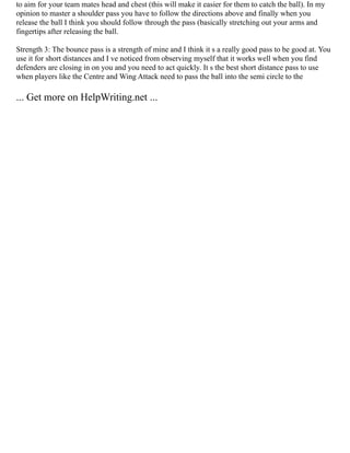 to aim for your team mates head and chest (this will make it easier for them to catch the ball). In my
opinion to master a shoulder pass you have to follow the directions above and finally when you
release the ball I think you should follow through the pass (basically stretching out your arms and
fingertips after releasing the ball.
Strength 3: The bounce pass is a strength of mine and I think it s a really good pass to be good at. You
use it for short distances and I ve noticed from observing myself that it works well when you find
defenders are closing in on you and you need to act quickly. It s the best short distance pass to use
when players like the Centre and Wing Attack need to pass the ball into the semi circle to the
... Get more on HelpWriting.net ...
 