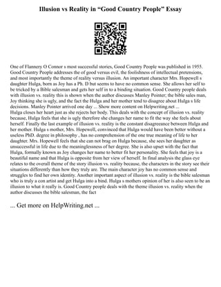 Illusion vs Reality in “Good Country People” Essay
One of Flannery O Connor s most successful stories, Good Country People was published in 1955.
Good Country People addresses the of good versus evil, the foolishness of intellectual pretensions,
and most importantly the theme of reality versus illusion. An important character Mrs. Hopewell s
daughter Hulga, born as Joy has a Ph. D but seems to have no common sense. She allows her self to
be tricked by a Bible salesman and gets her self in to a binding situation. Good Country people deals
with illusion vs. reality this is shown when the author discusses Manley Pointer; the bible sales man,
Joy thinking she is ugly, and the fact the Hulga and her mother tend to disagree about Hulga s life
decisions. Manley Pointer arrived one day ... Show more content on Helpwriting.net ...
Hulga closes her heart just as she rejects her body. This deals with the concept of illusion vs. reality
because, Hulga feels that she is ugly therefore she changes her name to fit the way she feels about
herself. Finally the last example of illusion vs. reality is the constant disagreeance between Hulga and
her mother. Hulga s mother, Mrs. Hopewell, convinced that Hulga would have been better without a
useless PhD. degree in philosophy , has no comprehension of the one true meaning of life to her
daughter. Mrs. Hopewell feels that she can not brag on Hulga because, she sees her daughter as
unsuccessful in life due to the meaninglessness of her degree. She is also upset with the fact that
Hulga, formally known as Joy changes her name to better fit her personality. She feels that joy is a
beautiful name and that Hulga is opposite from her view of herself. In final analysis the glass eye
relates to the overall theme of the story illusion vs. reality because, the characters in the story see their
situations differently than how they truly are. The main character joy has no common sense and
struggles to find her own identity. Another important aspect of illusion vs. reality is the bible salesman
who is truly a con artist and get Hulga into a bind. Hulga s mothers opinion of her is also seen to be an
illusion to what it really is. Good Country people deals with the theme illusion vs. reality when the
author discusses the bible salesman, the fact
... Get more on HelpWriting.net ...
 