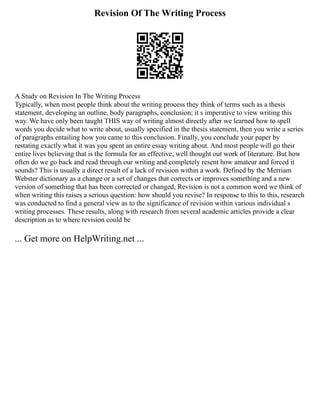 Revision Of The Writing Process
A Study on Revision In The Writing Process
Typically, when most people think about the writing process they think of terms such as a thesis
statement, developing an outline, body paragraphs, conclusion; it s imperative to view writing this
way. We have only been taught THIS way of writing almost directly after we learned how to spell
words you decide what to write about, usually specified in the thesis statement, then you write a series
of paragraphs entailing how you came to this conclusion. Finally, you conclude your paper by
restating exactly what it was you spent an entire essay writing about. And most people will go their
entire lives believing that is the formula for an effective, well thought out work of literature. But how
often do we go back and read through our writing and completely resent how amateur and forced it
sounds? This is usually a direct result of a lack of revision within a work. Defined by the Merriam
Webster dictionary as a change or a set of changes that corrects or improves something and a new
version of something that has been corrected or changed, Revision is not a common word we think of
when writing this raises a serious question: how should you revise? In response to this to this, research
was conducted to find a general view as to the significance of revision within various individual s
writing processes. These results, along with research from several academic articles provide a clear
description as to where revision could be
... Get more on HelpWriting.net ...
 