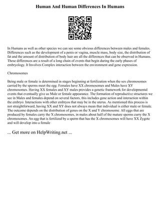 Human And Human Differences In Humans
In Humans as well as other species we can see some obvious differences between males and females.
Differences such as the development of a penis or vagina, muscle mass, body size, the distribution of
fat and the amount of distribution of body hair are all the differences that can be observed in Humans.
These differences are a result of a long chain of events that begin during the early phases of
embryology. It Involves Complex interaction between the environment and gene expression.
Chromosomes
Being male or female is determined in stages beginning at fertilization when the sex chromosomes
carried by the sperms meet the egg. Females have XX chromosomes and Males have XY
chromosomes. Having XX females and XY males provides a genetic framework for developmental
events that eventually give us Male or female appearance. The formation of reproductive structures we
see in Males and females depend on several factors, this includes gene action and interaction within
the embryo. Interactions with other embryos that may be in the uterus. As mentioned this process is
not straightforward, having XX and XY does not always mean that individual is either male or female.
The outcome depends on the distribution of genes on the X and Y chromosome. All eggs that are
produced by females carry the X chromosomes, in males about half of the mature sperms curry the X
chromosomes. An egg that is fertilized by a sperm that has the X chromosomes will have XX Zygote
and will develop into a female
... Get more on HelpWriting.net ...
 