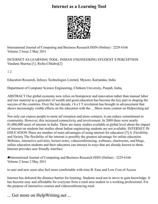 Internet as a Learning Tool
International Journal of Computing and Business Research ISSN (Online) : 2229 6166
Volume 2 Issue 2 May 2011
INTERNET AS LEARNING TOOL: INDIAN ENGINEERING STUDENT S PERCEPTION
Vandana Sharma [1], Rishu Chhabra[2]
1 2
Education Research, Infosys Technologies Limited, Mysore, Karnataka, India
Department of Computer Science Engineering, Chitkara University, Punjab, India,
ABSTRACT Our global economy now relies on brainpower and innovation rather than manual labor
and raw material as a generator of wealth and good education has become the key part in shaping the
success of the countries. Over the last decade, t h e I T revolution has brought in advancement that
shows increasingly visible effects on the education with the ... Show more content on Helpwriting.net
...
Not only can expose people to more inf ormation and more contacts, it can reduce commitment to
community. However, this increased connectivity and involvement. In 2009 there were nearly
81,000,000 users of internet in India. There are many studies available at global level about the impact
of internet on students but studies about Indian engineering students are not available. INTERNET IN
EDUCATION There are number of main advantages of using internet for education [7] A .Flexibility
and Variety The flexibility of the internet is possibly the greatest advantage for online education.
Websites, interactive activities, lecture notes, videoconferencing, webinars, chartrooms, and blogs,
online education students and their educators can interact in ways that are already known to them.
Internet provides user friendly interface
International Journal of Computing and Business Research ISSN (Online) : 2229 6166
Volume 2 Issue 2 May 2011
to user and new users also feel more comfortable with time B. Ease and Low Cost of Access
Internet has defeated the distance barrier for learning. Students need not to move to gain knowledge. It
has become easy and affordable for everyone from a rural area student to a working professional. For
the purpose of interactive courses and videoconferencing rural
... Get more on HelpWriting.net ...
 