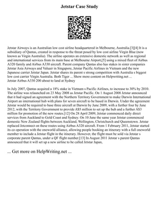 Jetstar Case Study
Jetstar Airways is an Australian low cost airline headquartered in Melbourne, Australia.[3][4] It is a
subsidiary of Qantas, created in response to the threat posed by low cost airline Virgin Blue (now
known as Virgin Australia). The airline operates an extensive domestic network as well as regional
and international services from its main base at Melbourne Airport,[5] using a mixed fleet of Airbus
A320 family and Airbus A330 aircraft. Parent company Qantas also has stakes in sister companies
Jetstar Asia Airways and Valuair in Singapore, Jetstar Pacific Airlines in Vietnam and the new
Japanese carrier Jetstar Japan. Jetstar shares its parent s strong competition with Australia s biggest
low cost carrier Virgin Australia. Both Tiger ... Show more content on Helpwriting.net ...
Jetstar Airbus A330 200 about to land at Sydney
In July 2007, Qantas acquired a 18% stake in Vietnam s Pacific Airlines, to increase to 30% by 2010.
The airline was relaunched on 23 May 2008 as Jetstar Pacific. On 1 August 2008 Jetstar announced
that it had signed an agreement with the Northern Territory Government to make Darwin International
Airport an international hub with plans for seven aircraft to be based in Darwin. Under the agreement
Jetstar would be required to base three aircraft at Darwin by June 2009, with a further four by June
2012, with the Territory Government to provide A$5 million to set up the hub and a further A$3
million for promotion of the new routes.[12] On 28 April 2009, Jetstar commenced daily direct
services from Auckland to Gold Coast and Sydney. On 10 June the same year Jetstar commenced
domestic New Zealand flights between Auckland, Wellington, Christchurch and Queenstown. Jetstar
replaced Jetconnect on these routes using Airbus A320 aircraft. From 1 February 2011, Jetstar started
its co operation with the oneworld alliance, allowing people booking an itinerary with a full oneworld
member to include a Jetstar flight in the itinerary. However, the flight must be sold via Jetstar s
corporate parent Qantas, under a QF flight number.[13] In August 2011 Jetstar s parent Qantas
announced that it will set up a new airline to be called Jetstar Japan,
... Get more on HelpWriting.net ...
 