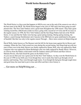 World Series Research Paper
The World Series is a big event that happens in MLB every year at the end of the season to see who is
the best team in the MLB. The World Series began in the year of 1903 and it has been going on until
present time. The New York Yankees were a great team throughout the 1998 season. They had a great
winning record the a MLB team could ever have; going with a record of 114 wins and 46 six loses in
the regular season. In 1998, the New York Yankees and the San Diego Padres had met at the World
Series. it was said that the Yanks were having a great spring training. During spring training, the
Yankee s coach George Steinbrenner ask if anyone in the Mlb had ever gone undefeated in the game
of baseball. But that was only in the regular season.Through ... Show more content on Helpwriting.net
...
David Wells, better known as The Boomer took the hill for the home team against Kevin Brown and
company. When the New York scored two runs during the second inning, San Diego kept up with two
runs of their own in the third. Brown was finally replaced by Donne Wall, who was replaced by Mark
Langston who was replaced by Brian Boehringer who was sadly replaced by Randy Myers. However,
no reliever from the Padres could match with the Yankees starter jeff Nelson and their reliever
Mariano Rivera, who had closed the game on the Padres 9 to 6.
As you can see that year was a great year for the New York Yankees. As they won the World Series in
the year of 1998 on my birth year. Even though they won it easily they had to go through a lot of
practice and training. They went through tough teams. Even though the had gone through tough times
and good times the team had to put in time and effort and that is how history is
... Get more on HelpWriting.net ...
 