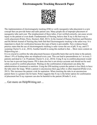 Electromagnetic Tracking Research Paper
The implementation of electromagnetic tracking (EM) to verify nasogastric tube placement is a new
concept that can provide better and safer patient care. Many people die of improper placement of
nasogastric tube each year. The misplacement of these tubes, if not verified correctly, can cause severe
injury to the patient or even death. Fundamentals of Nursing, believe that X ray is the best way to
verify placement (Potter, Perry, Stockert, Hall, 2013). In the Journal of Human Nutrition and Dietetics
and the British Journal of Nursing they both find that Electromagnetic tracking is the safest way. It is
important to check for verification because this type of harm is preventable. New evidence based
practice states that the use of electromagnetic tracking is safer versus the use of pH, X ray, and CT
scanning (Taylor S. et al., 2014). Another benefit to using this method is that ... Show more content on
Helpwriting.net ...
It is so crucial to confirm the tube placement because of possible harm that can be done to the patient.
About 1.9% of feeding tubes are misplaced every year. This can lead to pneumothorax in 1 in every 5
patients and dead in 1 in 39 patients (Taylor S. et al., 2014). Using X ray to confirm placement would
be too late to prevent lung trauma. PH is done also but is not always accurate and should not be used
solely as proof to confirm placement. Waiting on the confirmation of placement can delay the
administration of treatment or nutrition. Using the EM tracking system the patient is less likely to have
the tube enter the lungs. While a patient is unconscious their gag reflex is often impaired (Potter et al.,
2013). This increases the patient s risk for aspiration. When inserting the tube in an unconscious
patient there is a greater risk for harm. Potter suggests that X ray is the better option for confirmation
of placement but X ray exposure can also be harmful to the patient (Windle E. et al.,
... Get more on HelpWriting.net ...
 