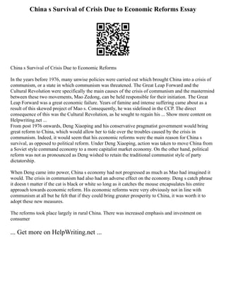 China s Survival of Crisis Due to Economic Reforms Essay
China s Survival of Crisis Due to Economic Reforms
In the years before 1976, many unwise policies were carried out which brought China into a crisis of
communism, or a state in which communism was threatened. The Great Leap Forward and the
Cultural Revolution were specifically the main causes of the crisis of communism and the mastermind
between these two movements, Mao Zedong, can be held responsible for their initiation. The Great
Leap Forward was a great economic failure. Years of famine and intense suffering came about as a
result of this skewed project of Mao s. Consequently, he was sidelined in the CCP. The direct
consequence of this was the Cultural Revolution, as he sought to regain his ... Show more content on
Helpwriting.net ...
From post 1976 onwards, Deng Xiaoping and his conservative pragmatist government would bring
great reform to China, which would allow her to tide over the troubles caused by the crisis in
communism. Indeed, it would seem that his economic reforms were the main reason for China s
survival, as opposed to political reform. Under Deng Xiaoping, action was taken to move China from
a Soviet style command economy to a more capitalist market economy. On the other hand, political
reform was not as pronounced as Deng wished to retain the traditional communist style of party
dictatorship.
When Deng came into power, China s economy had not progressed as much as Mao had imagined it
would. The crisis in communism had also had an adverse effect on the economy. Deng s catch phrase
it doesn t matter if the cat is black or white so long as it catches the mouse encapsulates his entire
approach towards economic reform. His economic reforms were very obviously not in line with
communism at all but he felt that if they could bring greater prosperity to China, it was worth it to
adopt these new measures.
The reforms took place largely in rural China. There was increased emphasis and investment on
consumer
... Get more on HelpWriting.net ...
 